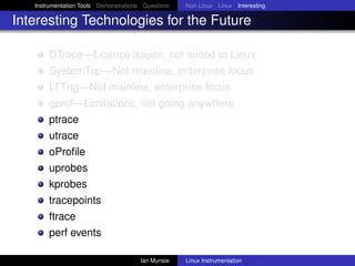Instrumentation Tools Demonstrations Questions   Non-Linux Linux Interesting

Interesting Technologies for the Future

       DTrace—Licence issues, not suited to Linux
       SystemTap—Not mainline, enterprise focus
       LTTng—Not mainline, enterprise focus
       gprof—Limitations, not going anywhere
       ptrace
       utrace
       oProﬁle
       uprobes
       kprobes
       tracepoints
       ftrace
       perf events

                                       Ian Munsie   Linux Instrumentation
 