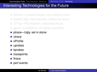 Instrumentation Tools Demonstrations Questions   Non-Linux Linux Interesting

Interesting Technologies for the Future

       DTrace—Licence issues, not suited to Linux
       SystemTap—Not mainline, enterprise focus
       LTTng—Not mainline, enterprise focus
       gprof—Limitations, not going anywhere
       ptrace—Ugly, set in stone
       utrace
       oProﬁle
       uprobes
       kprobes
       tracepoints
       ftrace
       perf events

                                       Ian Munsie   Linux Instrumentation
 