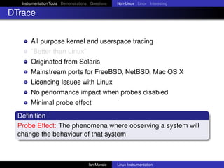 Instrumentation Tools Demonstrations Questions   Non-Linux Linux Interesting

DTrace


       All purpose kernel and userspace tracing
       “Better than Linux”
       Originated from Solaris
       Mainstream ports for FreeBSD, NetBSD, Mac OS X
       Licencing Issues with Linux
       No performance impact when probes disabled
       Minimal probe effect
  Deﬁnition
  Probe Effect: The phenomena where observing a system will
  change the behaviour of that system



                                       Ian Munsie   Linux Instrumentation
 