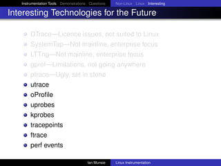 Instrumentation Tools Demonstrations Questions   Non-Linux Linux Interesting

Interesting Technologies for the Future

       DTrace—Licence issues, not suited to Linux
       SystemTap—Not mainline, enterprise focus
       LTTng—Not mainline, enterprise focus
       gprof—Limitations, not going anywhere
       ptrace—Ugly, set in stone
       utrace
       oProﬁle
       uprobes
       kprobes
       tracepoints
       ftrace
       perf events

                                       Ian Munsie   Linux Instrumentation
 