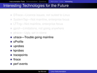 Instrumentation Tools Demonstrations Questions   Non-Linux Linux Interesting

Interesting Technologies for the Future

       DTrace—Licence issues, not suited to Linux
       SystemTap—Not mainline, enterprise focus
       LTTng—Not mainline, enterprise focus
       gprof—Limitations, not going anywhere
       ptrace—Ugly, set in stone
       utrace—Trouble going mainline
       oProﬁle
       uprobes
       kprobes
       tracepoints
       ftrace
       perf events

                                       Ian Munsie   Linux Instrumentation
 