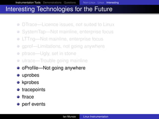Instrumentation Tools Demonstrations Questions   Non-Linux Linux Interesting

Interesting Technologies for the Future

       DTrace—Licence issues, not suited to Linux
       SystemTap—Not mainline, enterprise focus
       LTTng—Not mainline, enterprise focus
       gprof—Limitations, not going anywhere
       ptrace—Ugly, set in stone
       utrace—Trouble going mainline
       oProﬁle—Not going anywhere
       uprobes
       kprobes
       tracepoints
       ftrace
       perf events

                                       Ian Munsie   Linux Instrumentation
 