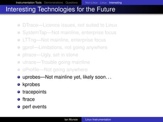 Instrumentation Tools Demonstrations Questions   Non-Linux Linux Interesting

Interesting Technologies for the Future

       DTrace—Licence issues, not suited to Linux
       SystemTap—Not mainline, enterprise focus
       LTTng—Not mainline, enterprise focus
       gprof—Limitations, not going anywhere
       ptrace—Ugly, set in stone
       utrace—Trouble going mainline
       oProﬁle—Not going anywhere
       uprobes—Not mainline yet, likely soon. . .
       kprobes
       tracepoints
       ftrace
       perf events

                                       Ian Munsie   Linux Instrumentation
 