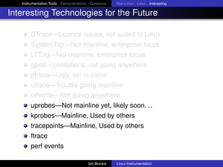 Instrumentation Tools Demonstrations Questions   Non-Linux Linux Interesting

Interesting Technologies for the Future

       DTrace—Licence issues, not suited to Linux
       SystemTap—Not mainline, enterprise focus
       LTTng—Not mainline, enterprise focus
       gprof—Limitations, not going anywhere
       ptrace—Ugly, set in stone
       utrace—Trouble going mainline
       oProﬁle—Not going anywhere
       uprobes—Not mainline yet, likely soon. . .
       kprobes—Mainline, Used by others
       tracepoints—Mainline, Used by others
       ftrace
       perf events

                                       Ian Munsie   Linux Instrumentation
 