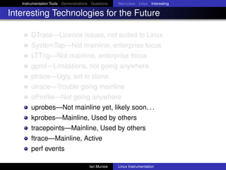 Instrumentation Tools Demonstrations Questions   Non-Linux Linux Interesting

Interesting Technologies for the Future

       DTrace—Licence issues, not suited to Linux
       SystemTap—Not mainline, enterprise focus
       LTTng—Not mainline, enterprise focus
       gprof—Limitations, not going anywhere
       ptrace—Ugly, set in stone
       utrace—Trouble going mainline
       oProﬁle—Not going anywhere
       uprobes—Not mainline yet, likely soon. . .
       kprobes—Mainline, Used by others
       tracepoints—Mainline, Used by others
       ftrace—Mainline, Active
       perf events

                                       Ian Munsie   Linux Instrumentation
 
