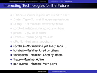 Instrumentation Tools Demonstrations Questions   Non-Linux Linux Interesting

Interesting Technologies for the Future

       DTrace—Licence issues, not suited to Linux
       SystemTap—Not mainline, enterprise focus
       LTTng—Not mainline, enterprise focus
       gprof—Limitations, not going anywhere
       ptrace—Ugly, set in stone
       utrace—Trouble going mainline
       oProﬁle—Not going anywhere
       uprobes—Not mainline yet, likely soon. . .
       kprobes—Mainline, Used by others
       tracepoints—Mainline, Used by others
       ftrace—Mainline, Active
       perf events—Mainline, Very active

                                       Ian Munsie   Linux Instrumentation
 