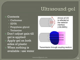 Ultrasound gelContentsCarbomerEDTAPropylene glycolTrolamineDon’t adjust gain till gel is appliedApply gel on both sides of plasticWhen nothing is available : use watervaseemali@gmail.com10