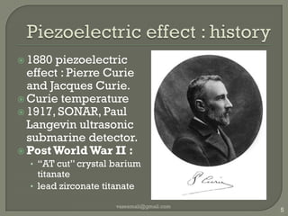 Piezoelectric effect : history1880 piezoelectric effect : Pierre Curie and Jacques Curie.Curie temperature1917, SONAR, Paul Langevin ultrasonic submarine detector.Post World War II :“AT cut” crystal barium titanatelead zirconatetitanatevaseemali@gmail.com5