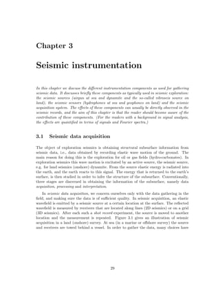 Chapter 3

Seismic instrumentation

In this chapter we discuss the diﬀerent instrumentation components as used for gathering
seismic data. It discusses brieﬂy these components as typically used in seismic exploration:
the seismic sources (airgun at sea and dynamite and the so-called vibroseis source on
land), the seismic sensors (hydrophones at sea and geophones on land) and the seismic
acquisition system. The eﬀects of these components can usually be directly observed in the
seismic records, and the aim of this chapter is that the reader should become aware of the
contribution of these components. (For the readers with a background in signal analysis,
the eﬀects are quantiﬁed in terms of signals and Fourier spectra.)


3.1    Seismic data acquisition

The object of exploration seismics is obtaining structural subsurface information from
seismic data, i.e., data obtained by recording elastic wave motion of the ground. The
main reason for doing this is the exploration for oil or gas ﬁelds (hydro-carbonates). In
exploration seismics this wave motion is excitated by an active source, the seismic source,
e.g. for land seismics (onshore) dynamite. From the source elastic energy is radiated into
the earth, and the earth reacts to this signal. The energy that is returned to the earth’s
surface, is then studied in order to infer the structure of the subsurface. Conventionally,
three stages are discerned in obtaining the information of the subsurface, namely data
acquisition, processing and interpretation.
    In seismic data acquisition, we concern ourselves only with the data gathering in the
ﬁeld, and making sure the data is of suﬃcient quality. In seismic acquisition, an elastic
waveﬁeld is emitted by a seismic source at a certain location at the surface. The reﬂected
waveﬁeld is measured by receivers that are located along lines (2D seismics) or on a grid
(3D seismics). After each such a shot record experiment, the source is moved to another
location and the measurement is repeated. Figure 3.1 gives an illustration of seismic
acquisition in a land (onshore) survey. At sea (in a marine or oﬀshore survey) the source
and receivers are towed behind a vessel. In order to gather the data, many choices have




                                            29
 
