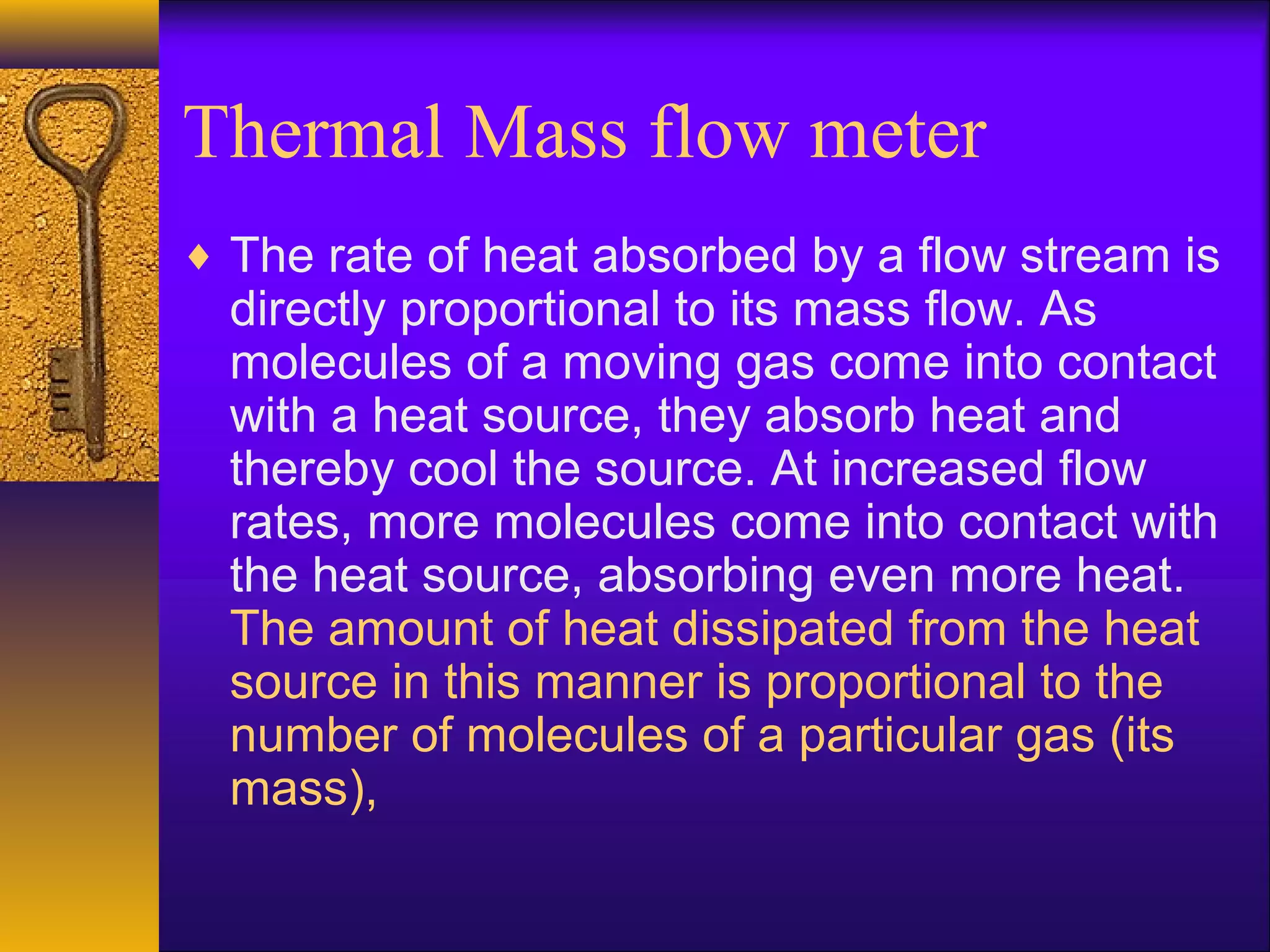 Thermal Mass flow meter
♦ The rate of heat absorbed by a flow stream is
directly proportional to its mass flow. As
molecules of a moving gas come into contact
with a heat source, they absorb heat and
thereby cool the source. At increased flow
rates, more molecules come into contact with
the heat source, absorbing even more heat.
The amount of heat dissipated from the heat
source in this manner is proportional to the
number of molecules of a particular gas (its
mass),
 