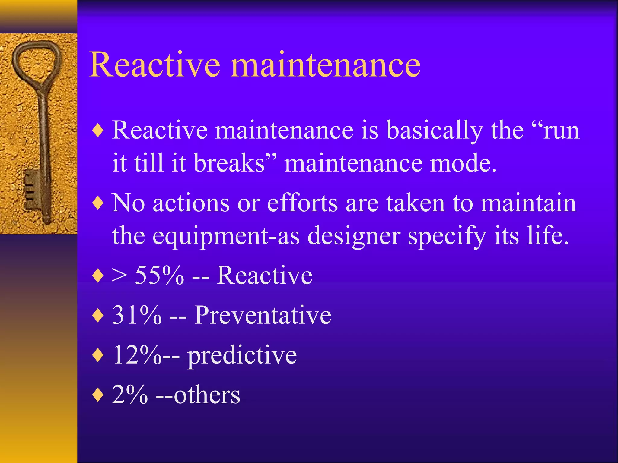 Reactive maintenance
♦ Reactive maintenance is basically the “run
it till it breaks” maintenance mode.
♦ No actions or efforts are taken to maintain
the equipment-as designer specify its life.
♦ > 55% -- Reactive
♦ 31% -- Preventative
♦ 12%-- predictive
♦ 2% --others
 