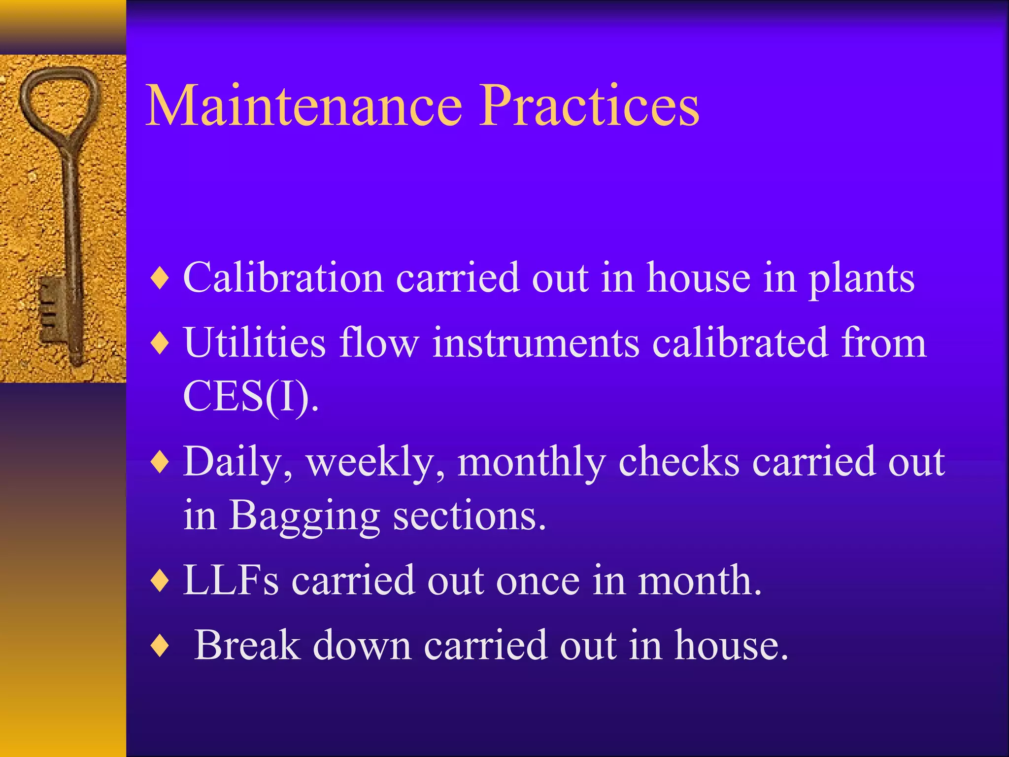 Maintenance Practices
♦ Calibration carried out in house in plants
♦ Utilities flow instruments calibrated from
CES(I).
♦ Daily, weekly, monthly checks carried out
in Bagging sections.
♦ LLFs carried out once in month.
♦ Break down carried out in house.
 