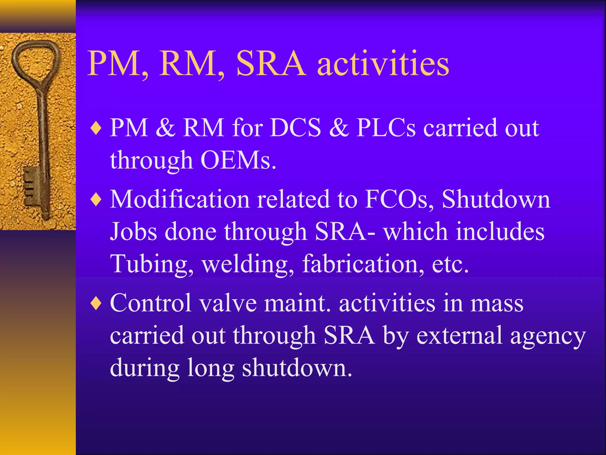 PM, RM, SRA activities
♦ PM & RM for DCS & PLCs carried out
through OEMs.
♦ Modification related to FCOs, Shutdown
Jobs done through SRA- which includes
Tubing, welding, fabrication, etc.
♦ Control valve maint. activities in mass
carried out through SRA by external agency
during long shutdown.
 