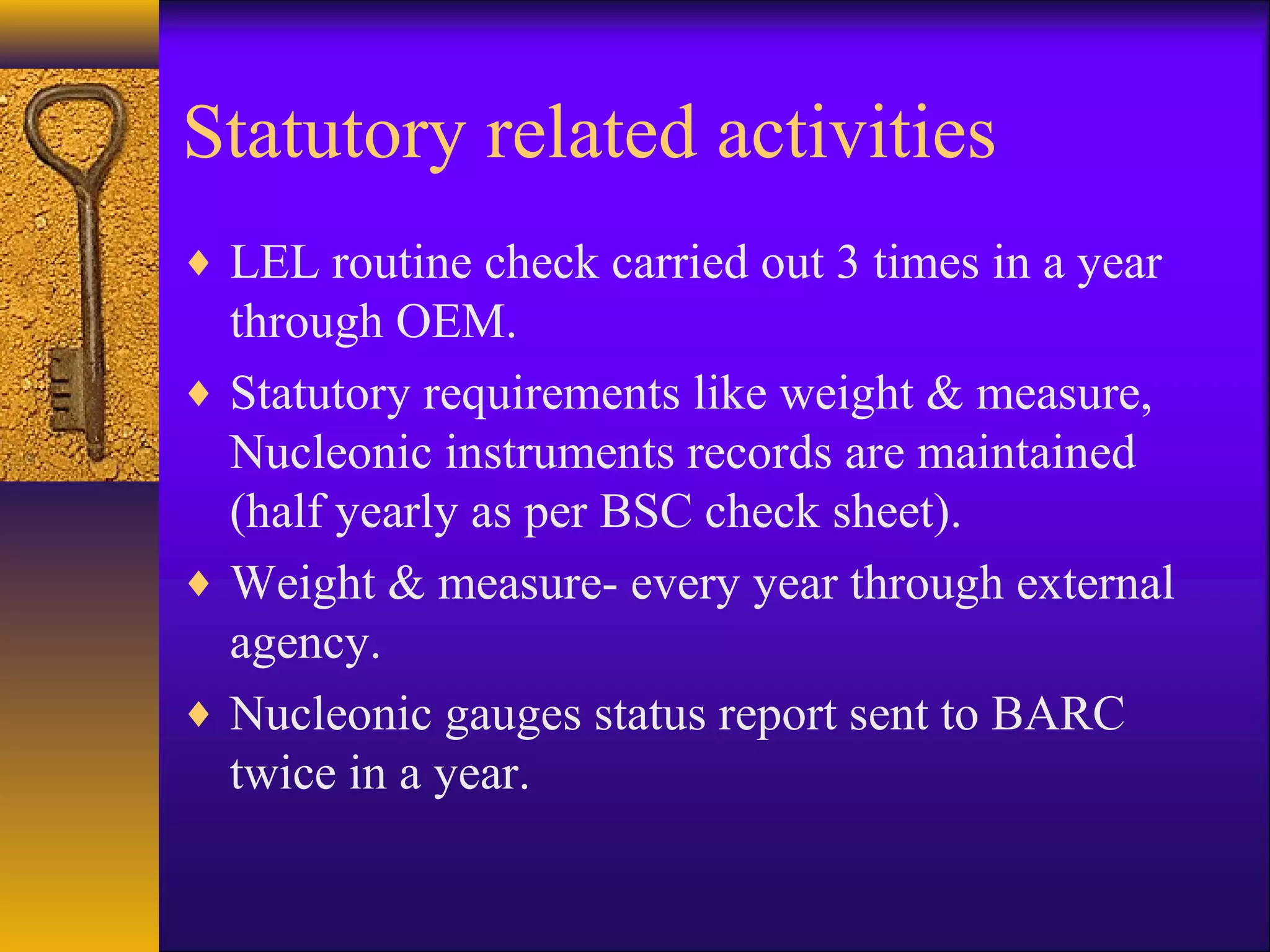 Statutory related activities
♦ LEL routine check carried out 3 times in a year
through OEM.
♦ Statutory requirements like weight & measure,
Nucleonic instruments records are maintained
(half yearly as per BSC check sheet).
♦ Weight & measure- every year through external
agency.
♦ Nucleonic gauges status report sent to BARC
twice in a year.
 