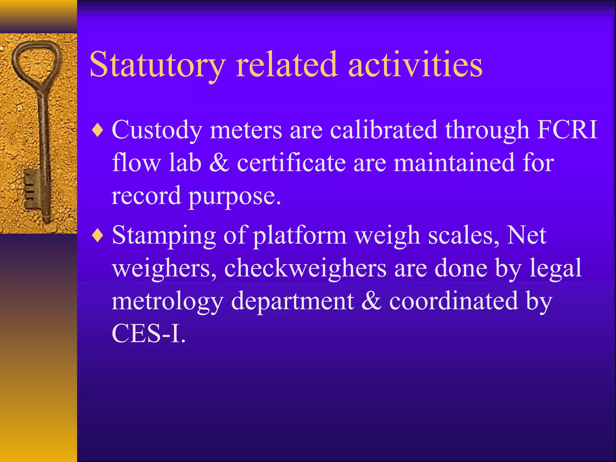 Statutory related activities
♦ Custody meters are calibrated through FCRI
flow lab & certificate are maintained for
record purpose.
♦ Stamping of platform weigh scales, Net
weighers, checkweighers are done by legal
metrology department & coordinated by
CES-I.
 