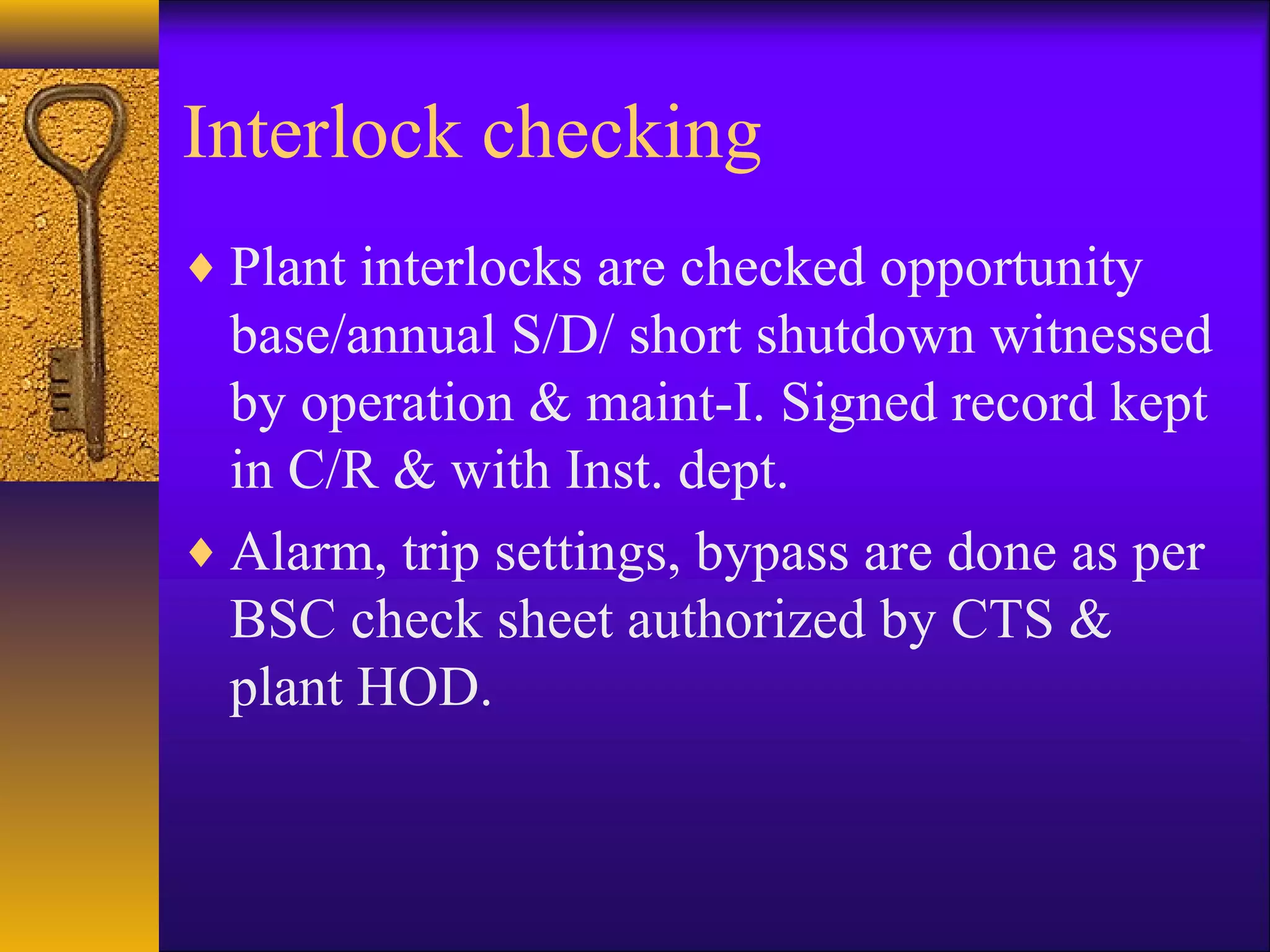 Interlock checking
♦ Plant interlocks are checked opportunity
base/annual S/D/ short shutdown witnessed
by operation & maint-I. Signed record kept
in C/R & with Inst. dept.
♦ Alarm, trip settings, bypass are done as per
BSC check sheet authorized by CTS &
plant HOD.
 