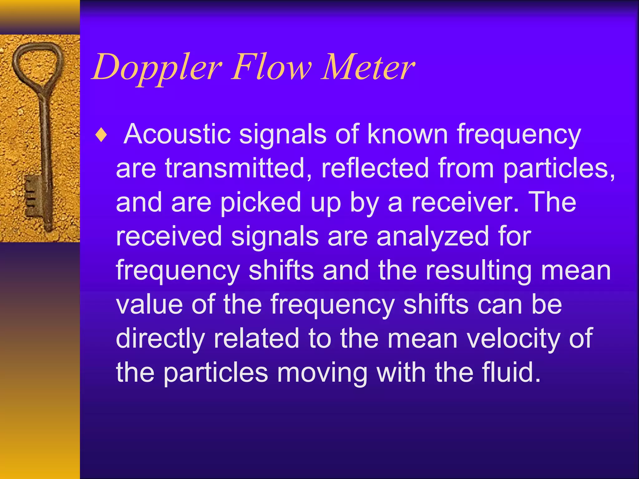 Doppler Flow Meter
♦ Acoustic signals of known frequency
are transmitted, reflected from particles,
and are picked up by a receiver. The
received signals are analyzed for
frequency shifts and the resulting mean
value of the frequency shifts can be
directly related to the mean velocity of
the particles moving with the fluid.
 
