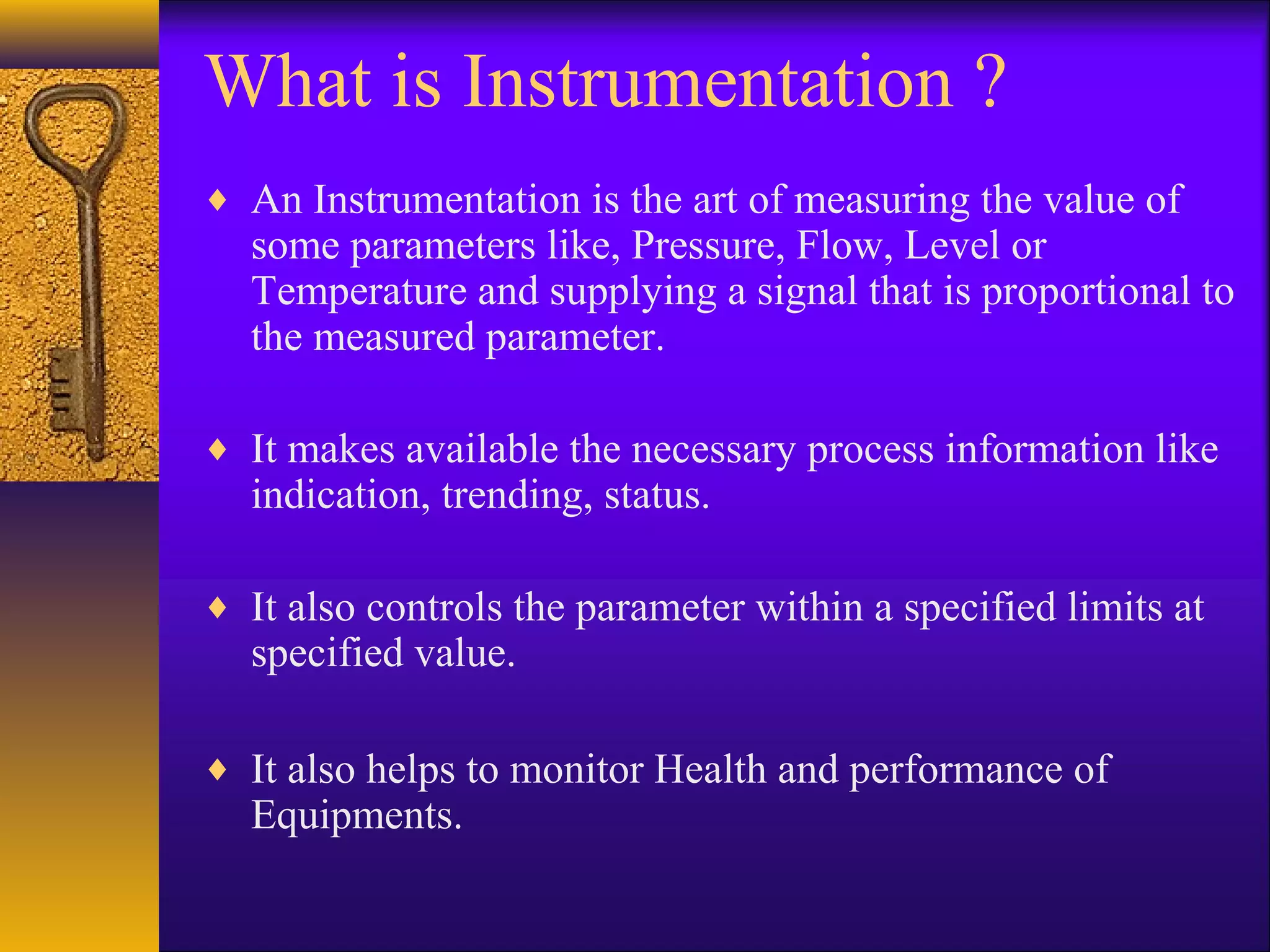 What is Instrumentation ?
♦ An Instrumentation is the art of measuring the value of
some parameters like, Pressure, Flow, Level or
Temperature and supplying a signal that is proportional to
the measured parameter.
♦ It makes available the necessary process information like
indication, trending, status.
♦ It also controls the parameter within a specified limits at
specified value.
♦ It also helps to monitor Health and performance of
Equipments.
 