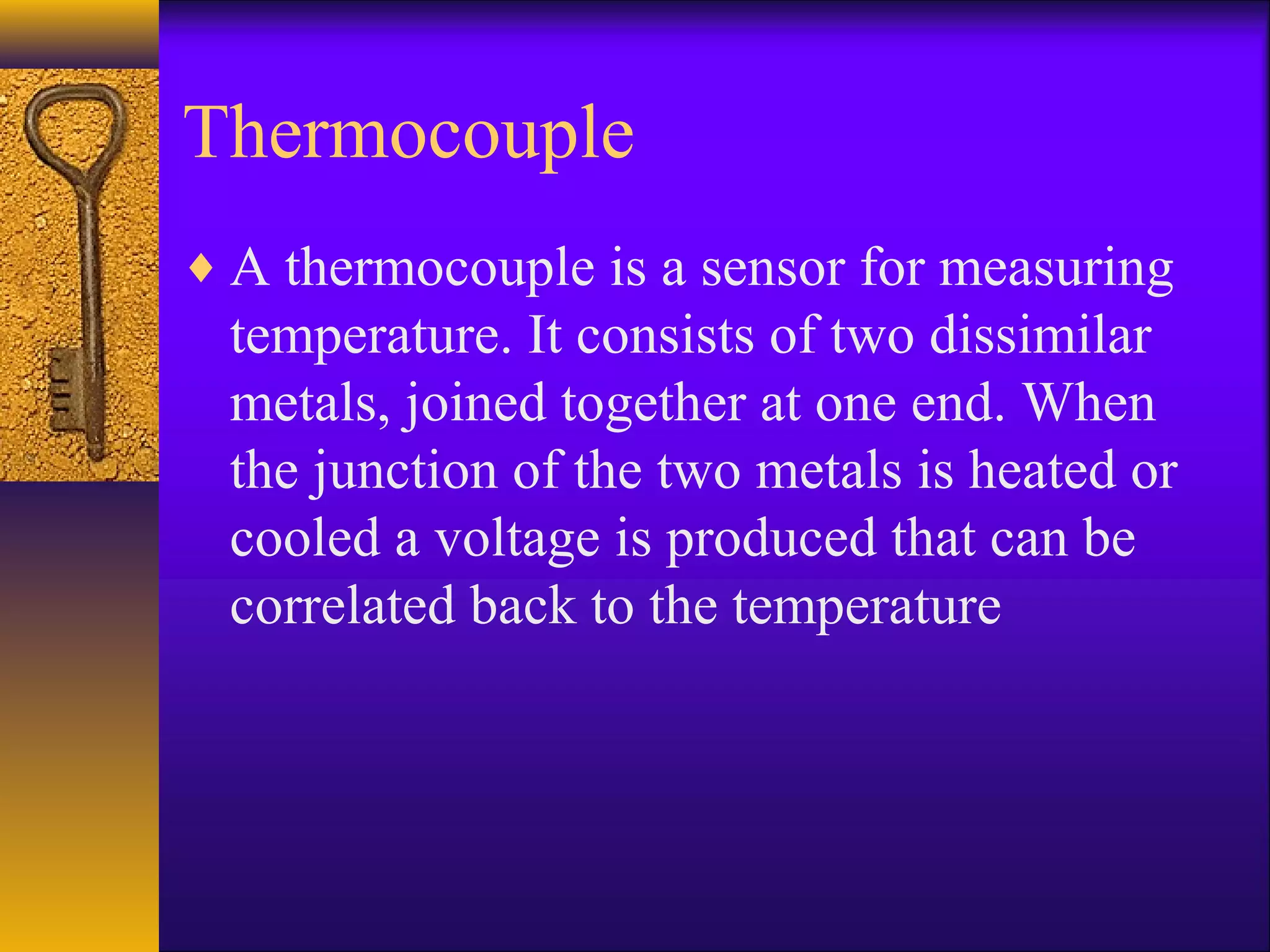Thermocouple
♦ A thermocouple is a sensor for measuring
temperature. It consists of two dissimilar
metals, joined together at one end. When
the junction of the two metals is heated or
cooled a voltage is produced that can be
correlated back to the temperature
 