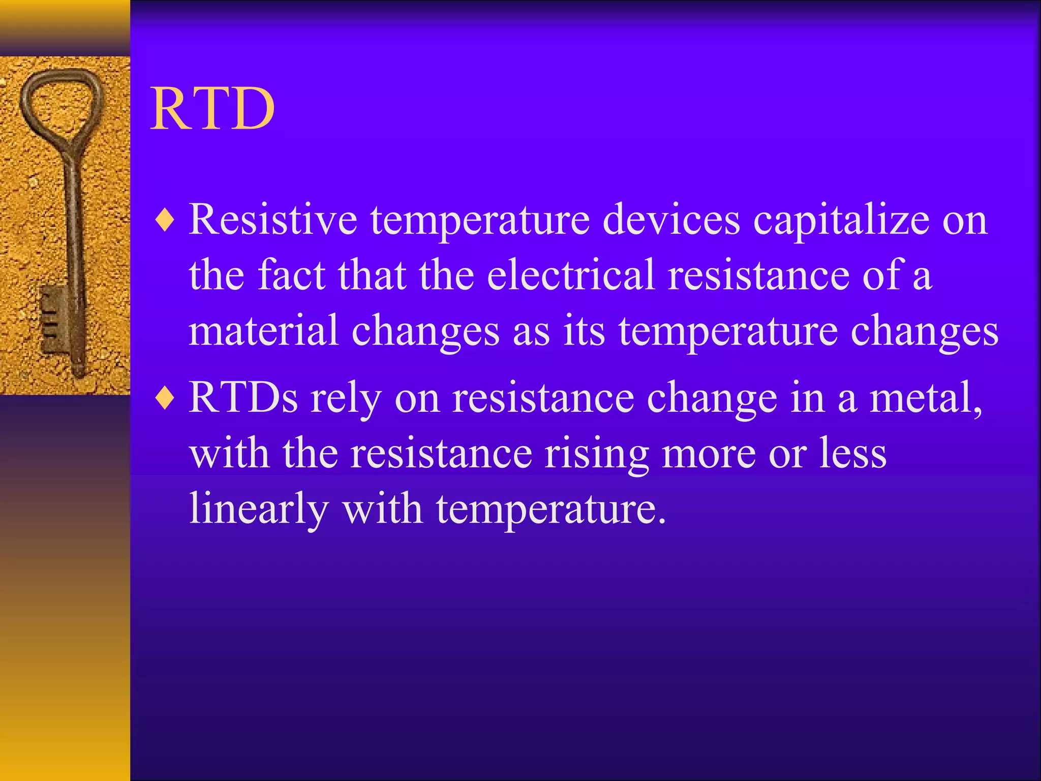 RTD
♦ Resistive temperature devices capitalize on
the fact that the electrical resistance of a
material changes as its temperature changes
♦ RTDs rely on resistance change in a metal,
with the resistance rising more or less
linearly with temperature.
 