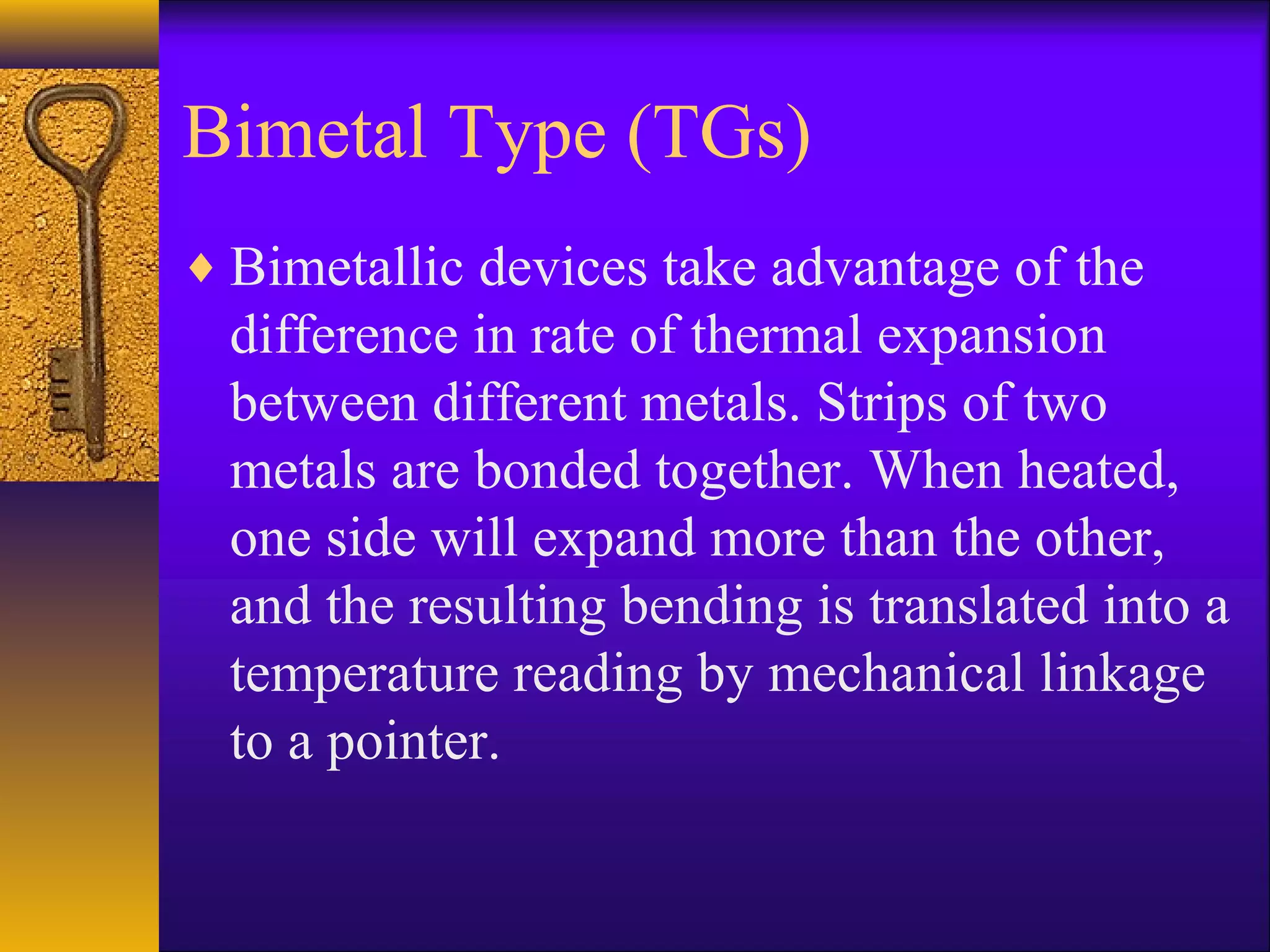 Bimetal Type (TGs)
♦ Bimetallic devices take advantage of the
difference in rate of thermal expansion
between different metals. Strips of two
metals are bonded together. When heated,
one side will expand more than the other,
and the resulting bending is translated into a
temperature reading by mechanical linkage
to a pointer.
 