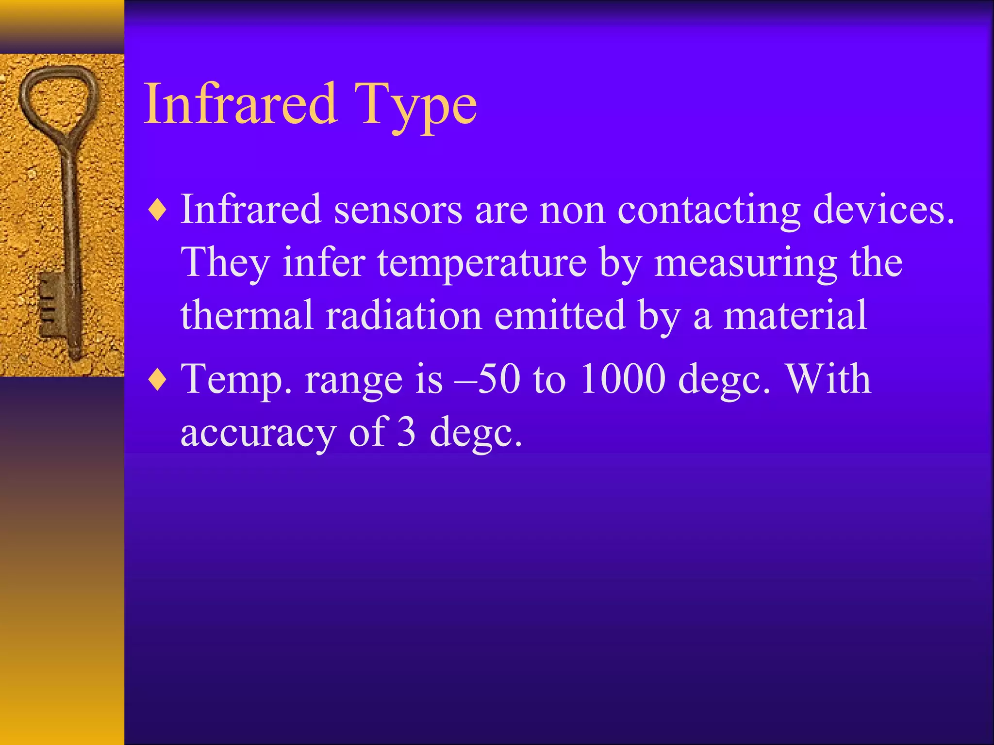 Infrared Type
♦ Infrared sensors are non contacting devices.
They infer temperature by measuring the
thermal radiation emitted by a material
♦ Temp. range is –50 to 1000 degc. With
accuracy of 3 degc.
 