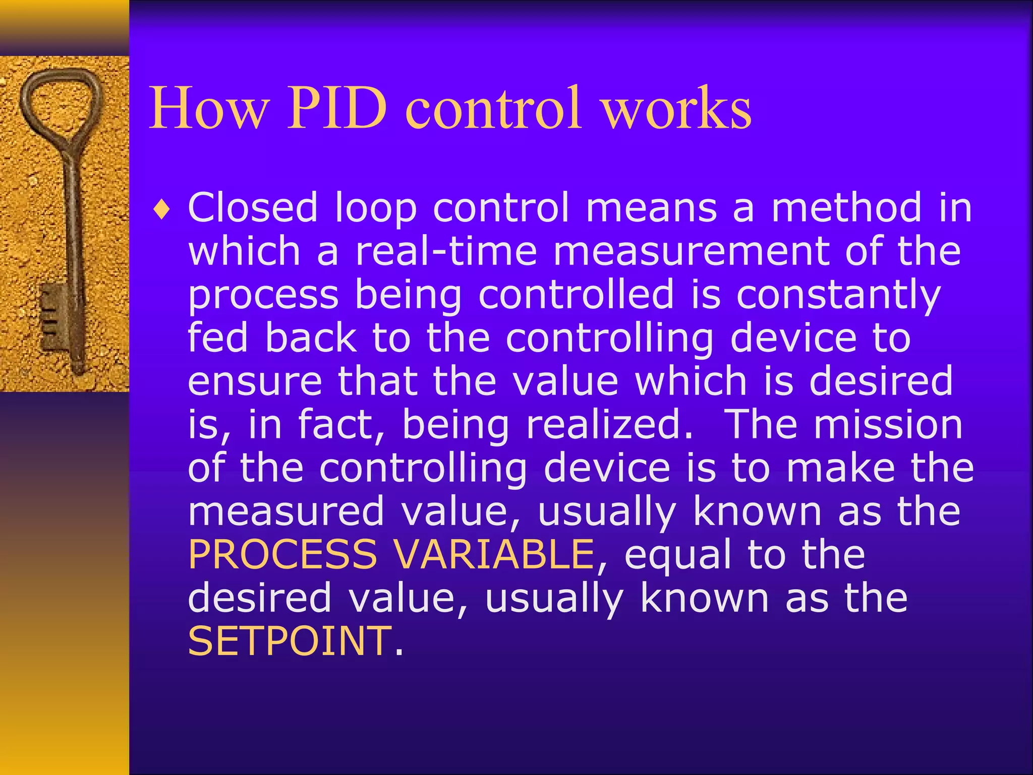 How PID control works
♦ Closed loop control means a method in
which a real-time measurement of the
process being controlled is constantly
fed back to the controlling device to
ensure that the value which is desired
is, in fact, being realized. The mission
of the controlling device is to make the
measured value, usually known as the
PROCESS VARIABLE, equal to the
desired value, usually known as the
SETPOINT.
 