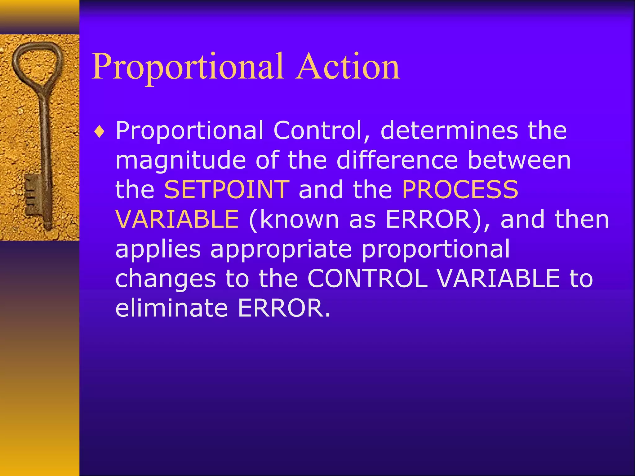 Proportional Action
♦ Proportional Control, determines the
magnitude of the difference between
the SETPOINT and the PROCESS
VARIABLE (known as ERROR), and then
applies appropriate proportional
changes to the CONTROL VARIABLE to
eliminate ERROR.
 