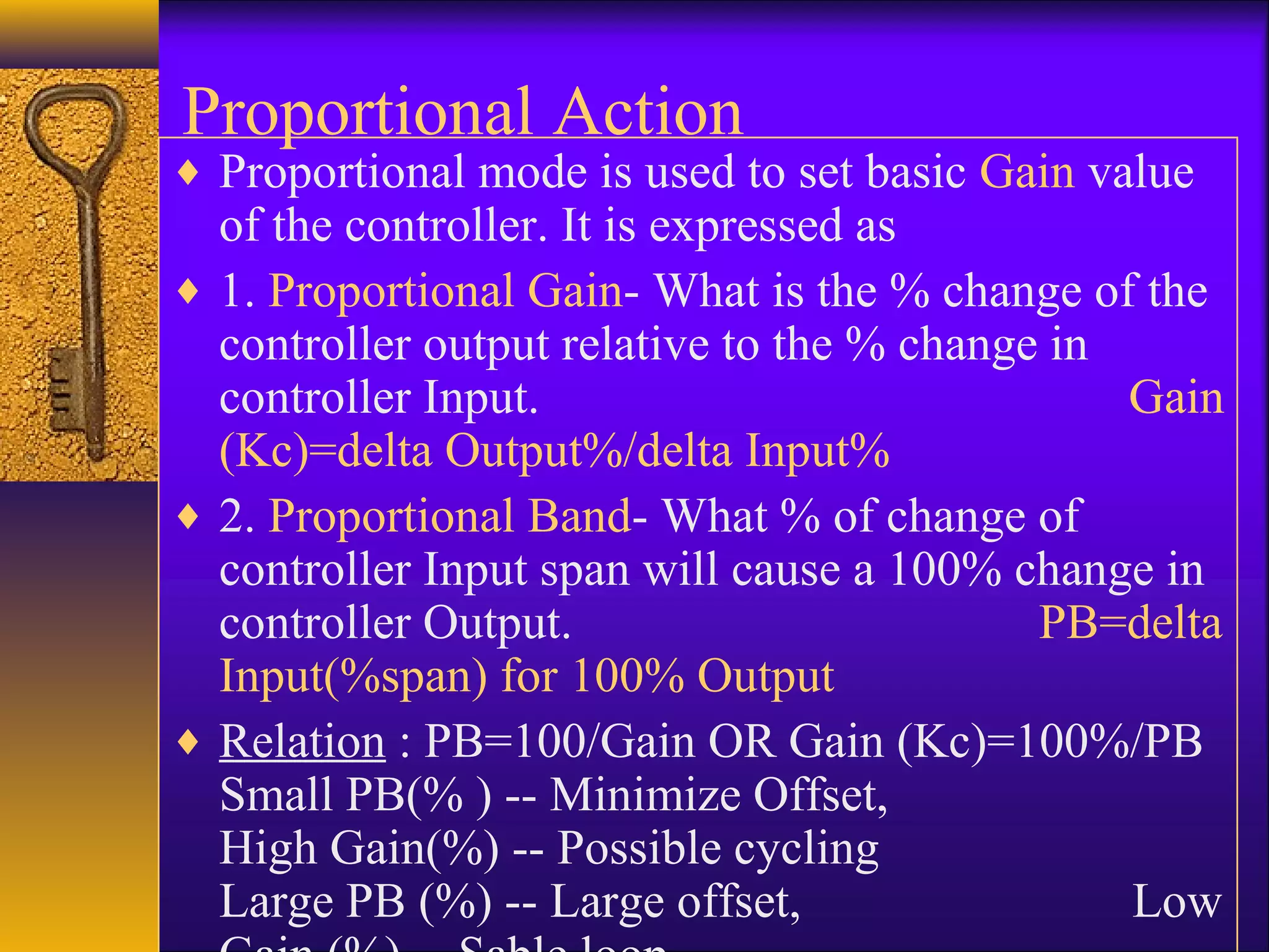 Proportional Action
♦ Proportional mode is used to set basic Gain value
of the controller. It is expressed as
♦ 1. Proportional Gain- What is the % change of the
controller output relative to the % change in
controller Input. Gain
(Kc)=delta Output%/delta Input%
♦ 2. Proportional Band- What % of change of
controller Input span will cause a 100% change in
controller Output. PB=delta
Input(%span) for 100% Output
♦ Relation : PB=100/Gain OR Gain (Kc)=100%/PB
Small PB(% ) -- Minimize Offset,
High Gain(%) -- Possible cycling
Large PB (%) -- Large offset, Low
 