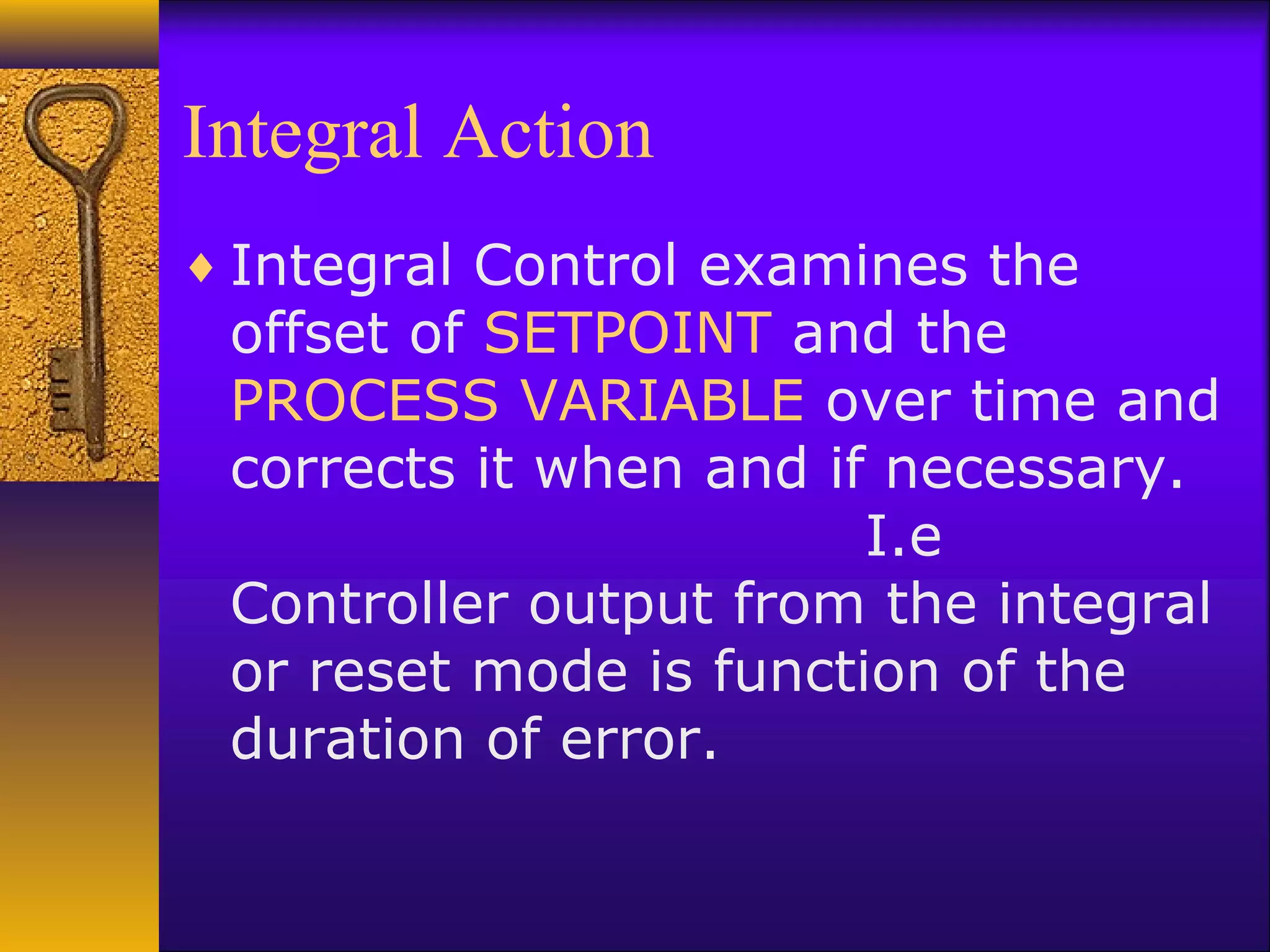 Integral Action
♦ Integral Control examines the
offset of SETPOINT and the
PROCESS VARIABLE over time and
corrects it when and if necessary.
I.e
Controller output from the integral
or reset mode is function of the
duration of error.
 