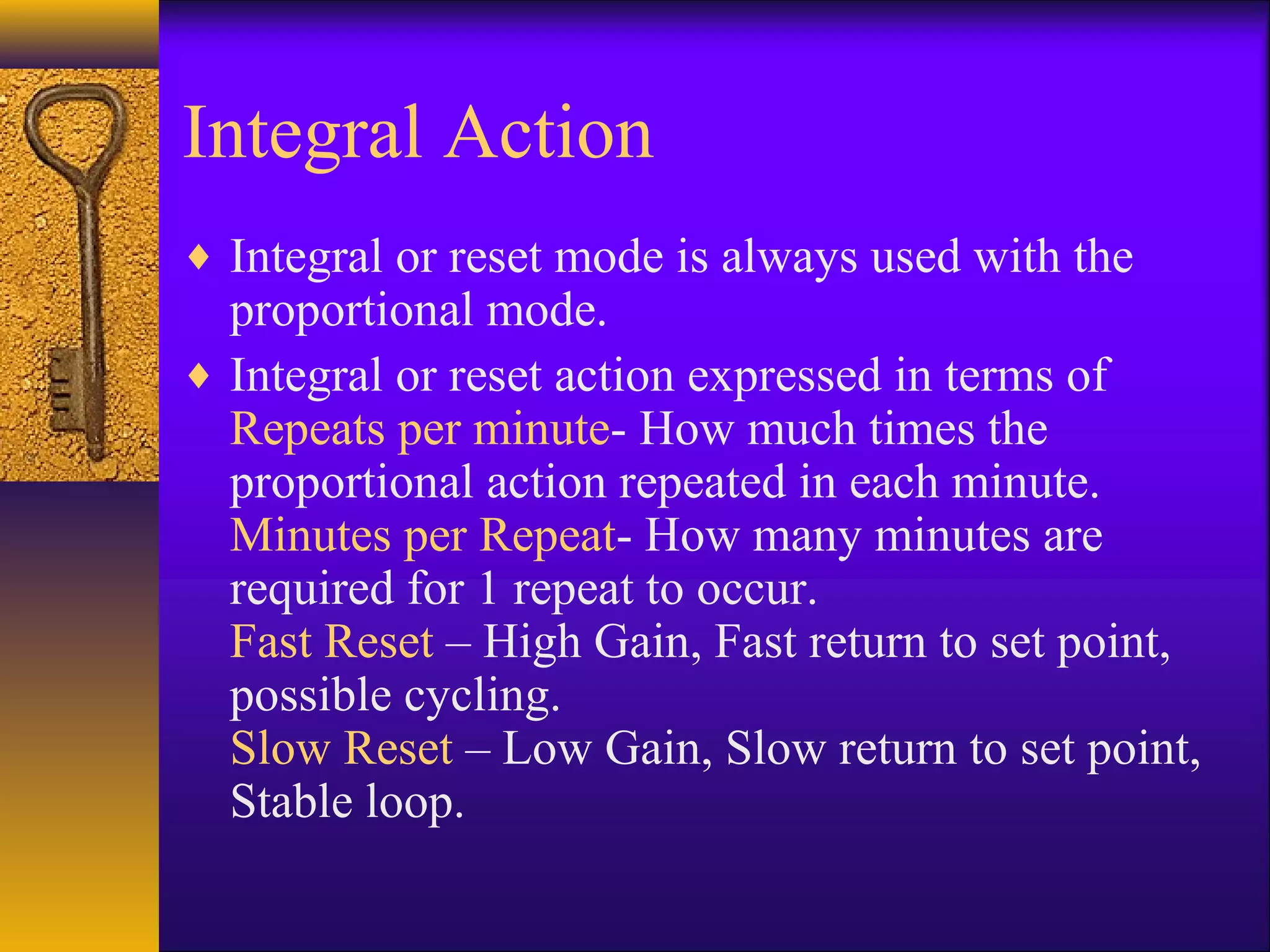 Integral Action
♦ Integral or reset mode is always used with the
proportional mode.
♦ Integral or reset action expressed in terms of
Repeats per minute- How much times the
proportional action repeated in each minute.
Minutes per Repeat- How many minutes are
required for 1 repeat to occur.
Fast Reset – High Gain, Fast return to set point,
possible cycling.
Slow Reset – Low Gain, Slow return to set point,
Stable loop.
 