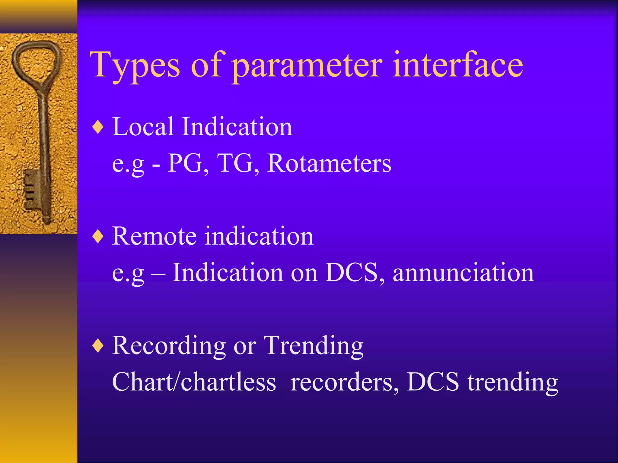 Types of parameter interface
♦ Local Indication
e.g - PG, TG, Rotameters
♦ Remote indication
e.g – Indication on DCS, annunciation
♦ Recording or Trending
Chart/chartless recorders, DCS trending
 