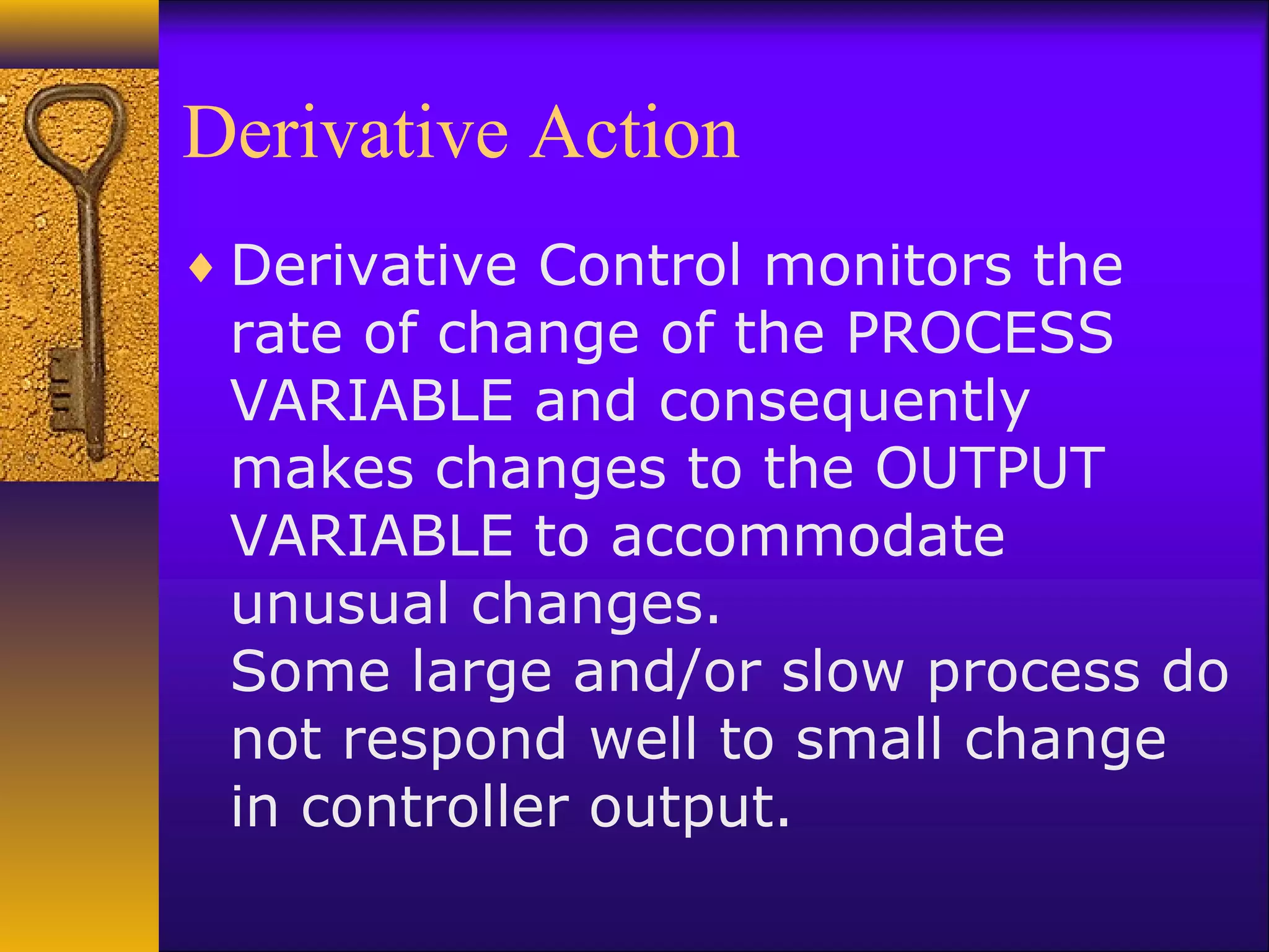 Derivative Action
♦ Derivative Control monitors the
rate of change of the PROCESS
VARIABLE and consequently
makes changes to the OUTPUT
VARIABLE to accommodate
unusual changes.
Some large and/or slow process do
not respond well to small change
in controller output.
 