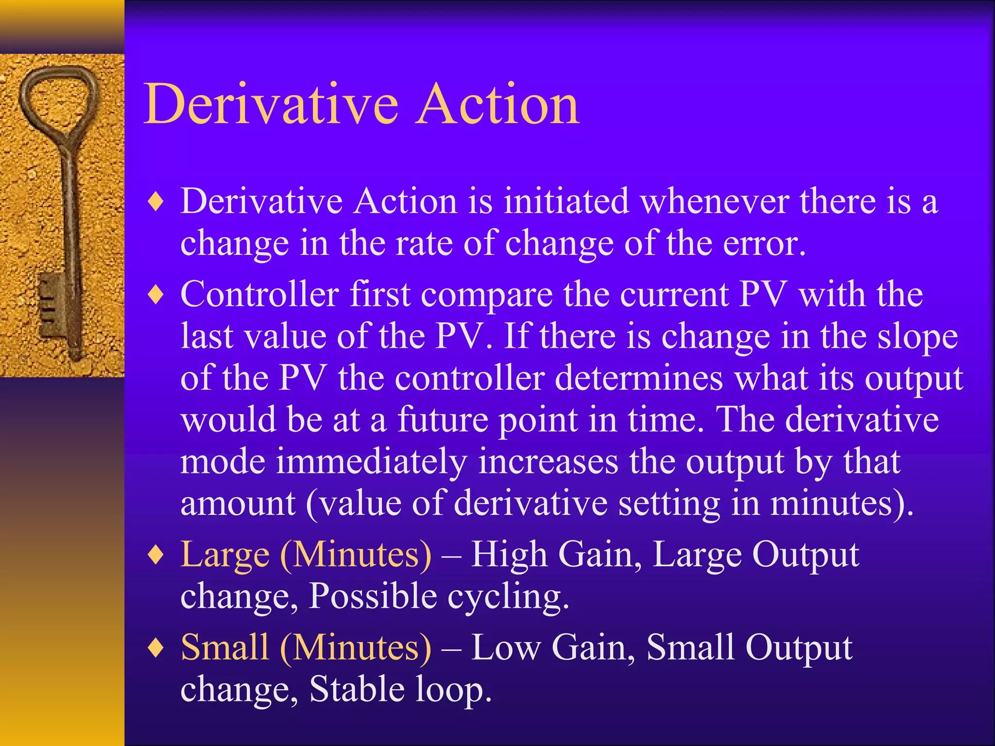 Derivative Action
♦ Derivative Action is initiated whenever there is a
change in the rate of change of the error.
♦ Controller first compare the current PV with the
last value of the PV. If there is change in the slope
of the PV the controller determines what its output
would be at a future point in time. The derivative
mode immediately increases the output by that
amount (value of derivative setting in minutes).
♦ Large (Minutes) – High Gain, Large Output
change, Possible cycling.
♦ Small (Minutes) – Low Gain, Small Output
change, Stable loop.
 