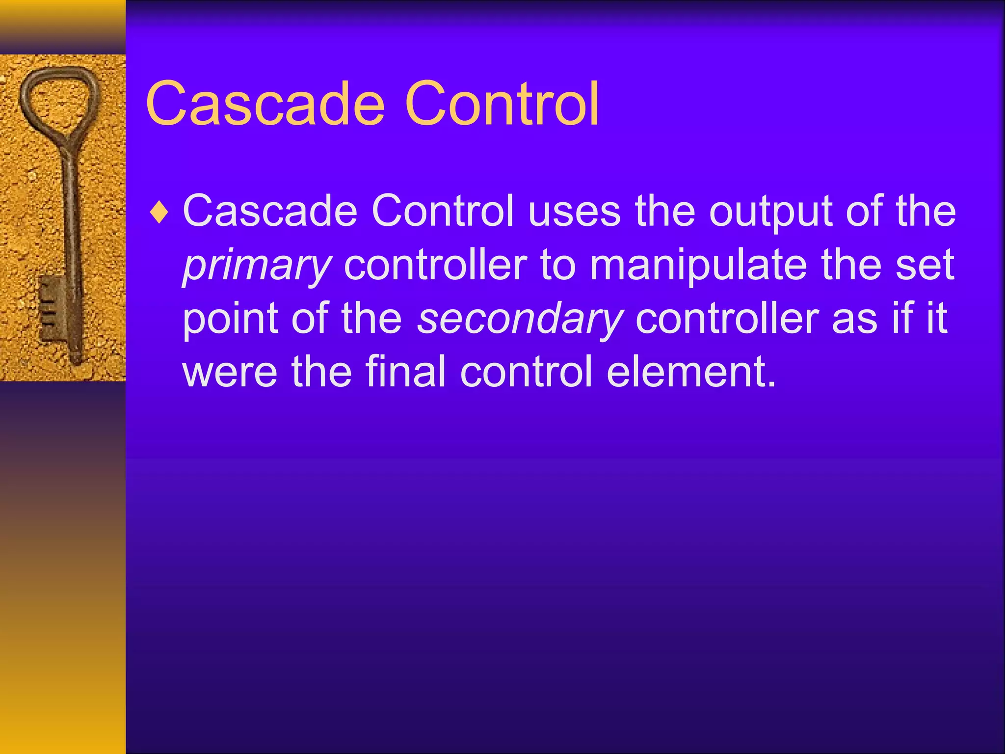 Cascade Control
♦ Cascade Control uses the output of the
primary controller to manipulate the set
point of the secondary controller as if it
were the final control element.
 