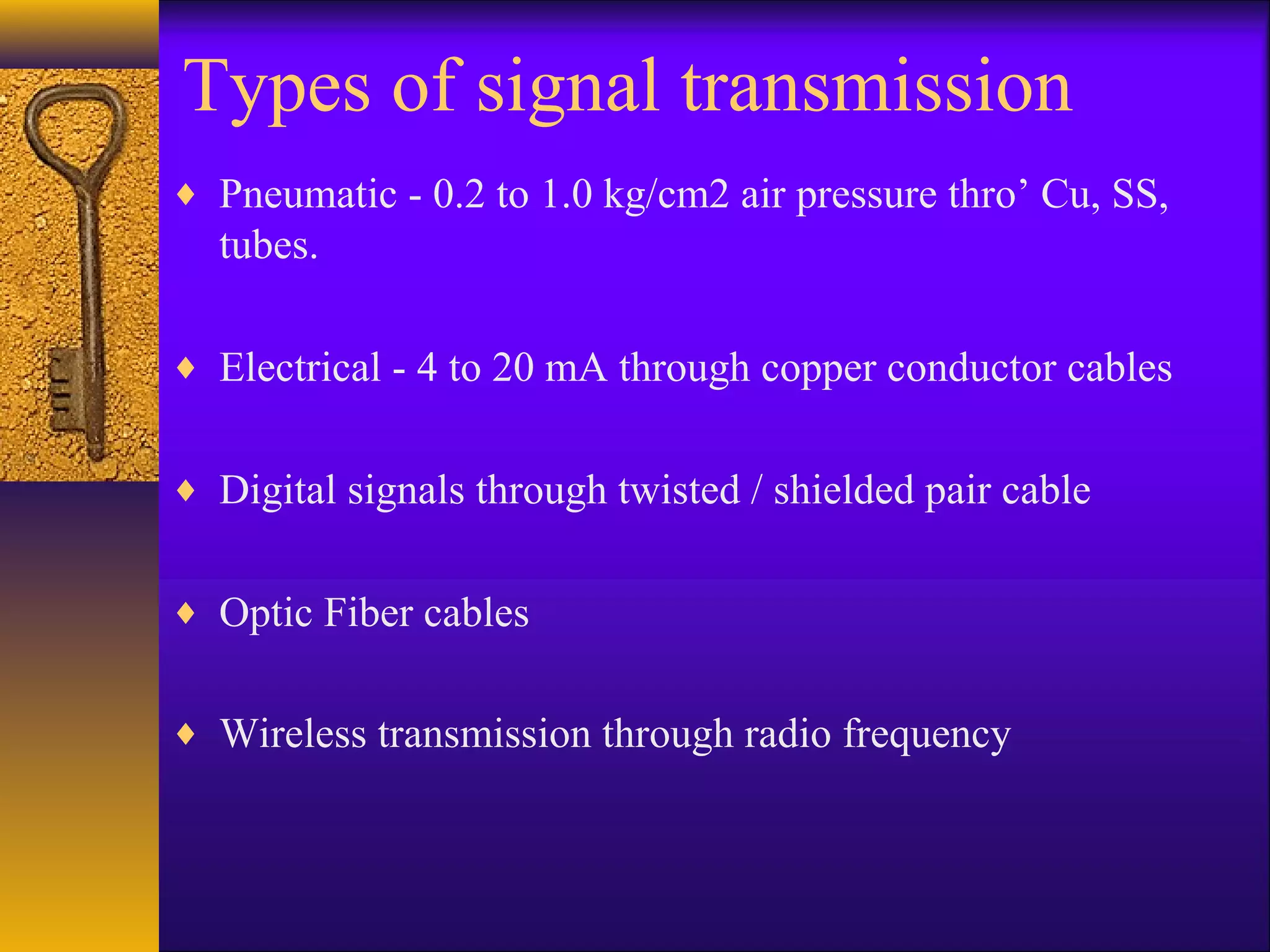 Types of signal transmission
♦ Pneumatic - 0.2 to 1.0 kg/cm2 air pressure thro’ Cu, SS,
tubes.
♦ Electrical - 4 to 20 mA through copper conductor cables
♦ Digital signals through twisted / shielded pair cable
♦ Optic Fiber cables
♦ Wireless transmission through radio frequency
 