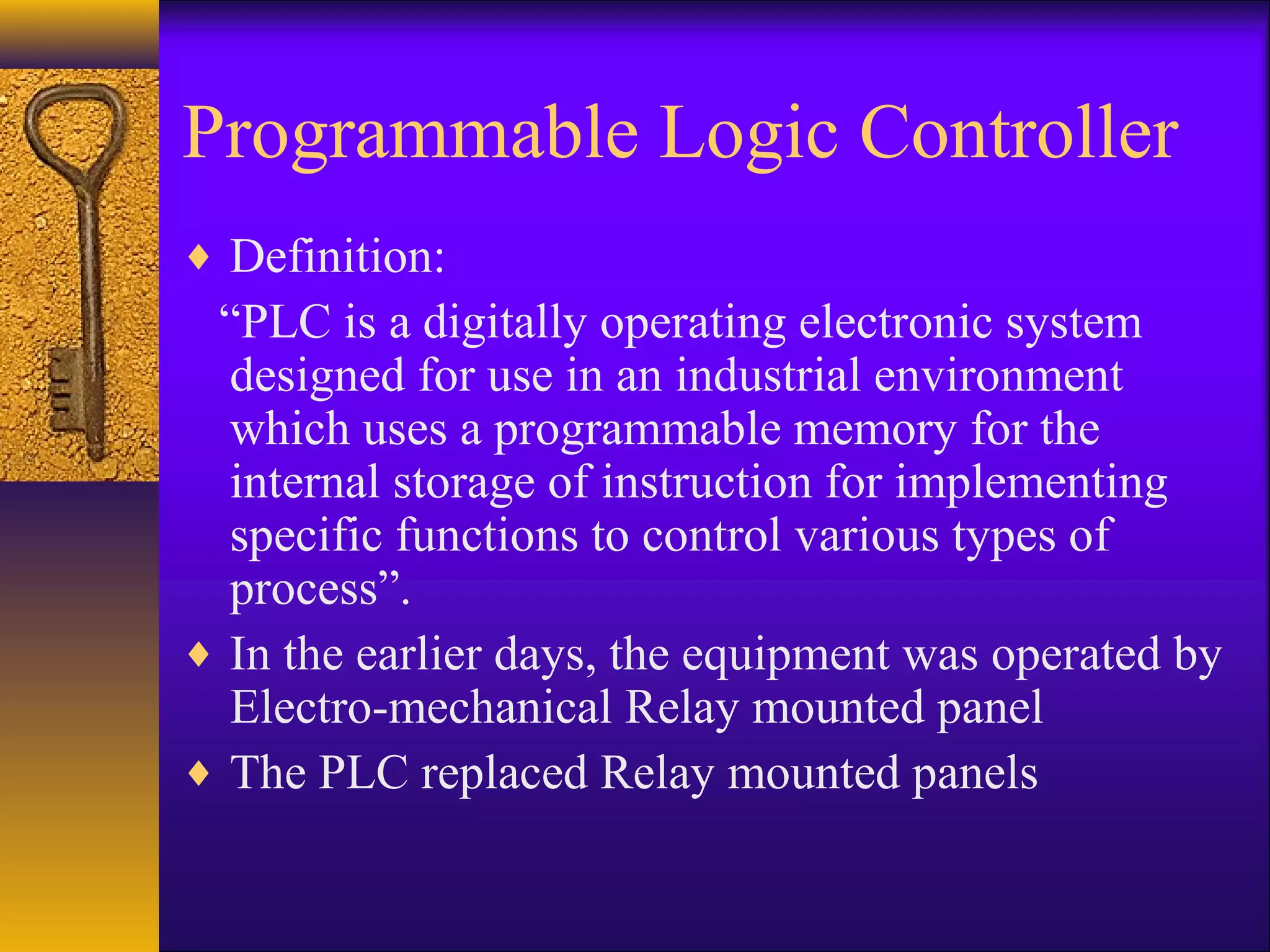 Programmable Logic Controller
♦ Definition:
“PLC is a digitally operating electronic system
designed for use in an industrial environment
which uses a programmable memory for the
internal storage of instruction for implementing
specific functions to control various types of
process”.
♦ In the earlier days, the equipment was operated by
Electro-mechanical Relay mounted panel
♦ The PLC replaced Relay mounted panels
 