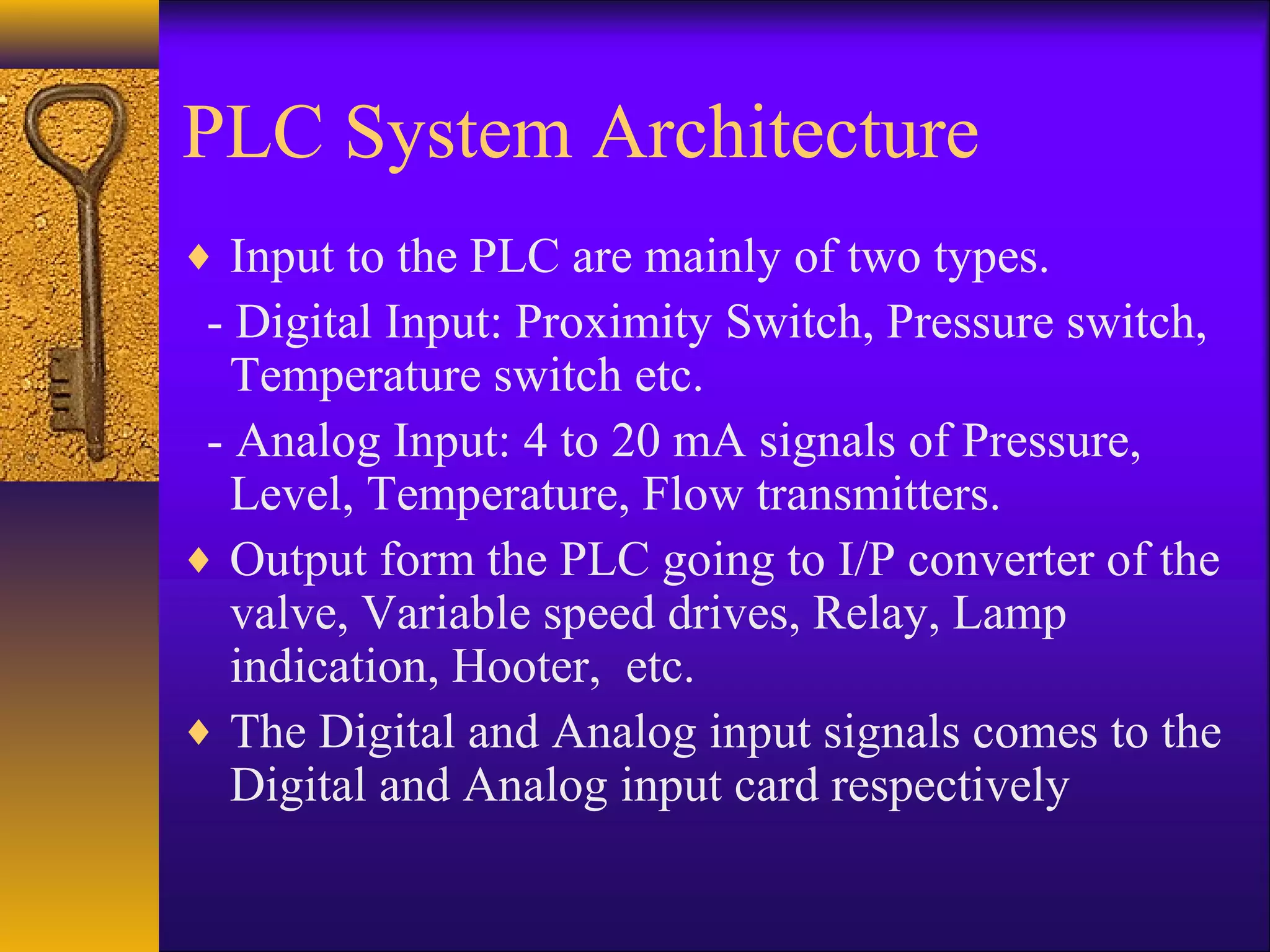 PLC System Architecture
♦ Input to the PLC are mainly of two types.
- Digital Input: Proximity Switch, Pressure switch,
Temperature switch etc.
- Analog Input: 4 to 20 mA signals of Pressure,
Level, Temperature, Flow transmitters.
♦ Output form the PLC going to I/P converter of the
valve, Variable speed drives, Relay, Lamp
indication, Hooter, etc.
♦ The Digital and Analog input signals comes to the
Digital and Analog input card respectively
 