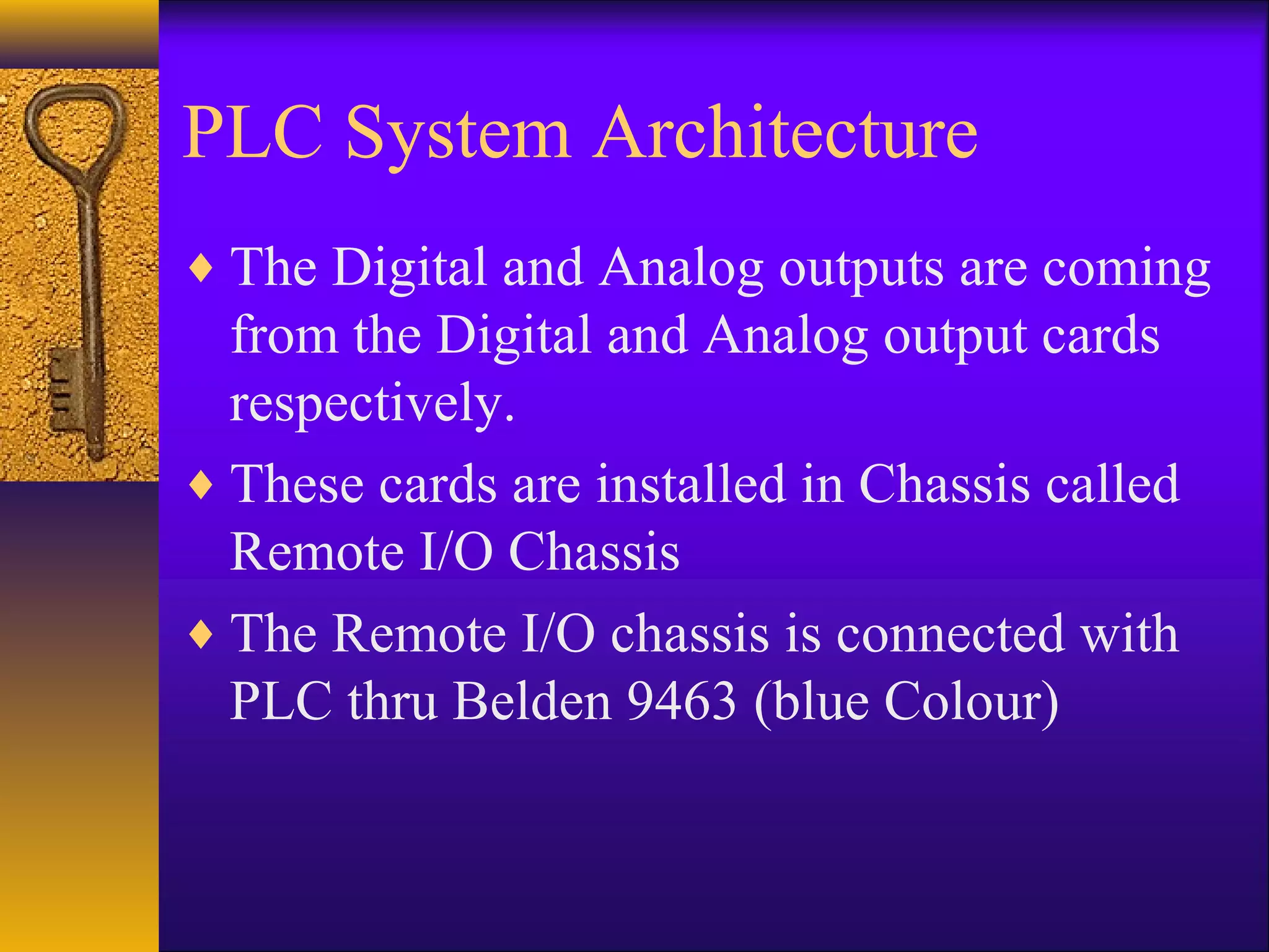 PLC System Architecture
♦ The Digital and Analog outputs are coming
from the Digital and Analog output cards
respectively.
♦ These cards are installed in Chassis called
Remote I/O Chassis
♦ The Remote I/O chassis is connected with
PLC thru Belden 9463 (blue Colour)
 