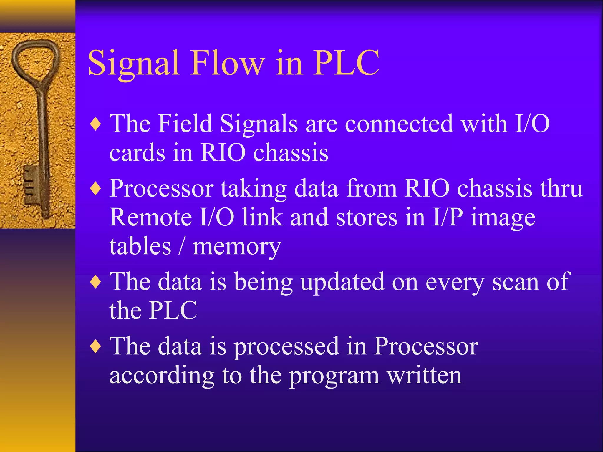 Signal Flow in PLC
♦ The Field Signals are connected with I/O
cards in RIO chassis
♦ Processor taking data from RIO chassis thru
Remote I/O link and stores in I/P image
tables / memory
♦ The data is being updated on every scan of
the PLC
♦ The data is processed in Processor
according to the program written
 