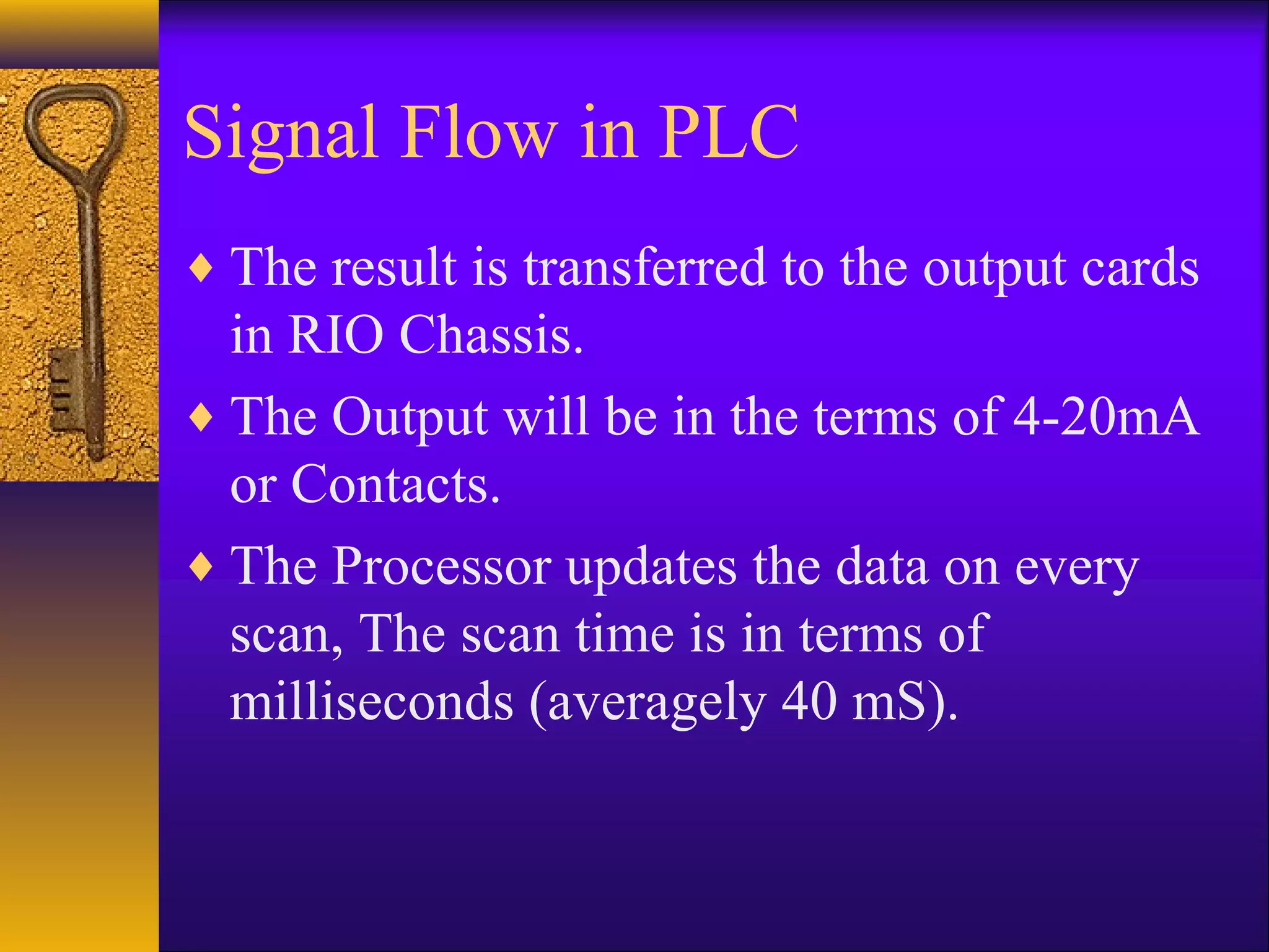 Signal Flow in PLC
♦ The result is transferred to the output cards
in RIO Chassis.
♦ The Output will be in the terms of 4-20mA
or Contacts.
♦ The Processor updates the data on every
scan, The scan time is in terms of
milliseconds (averagely 40 mS).
 