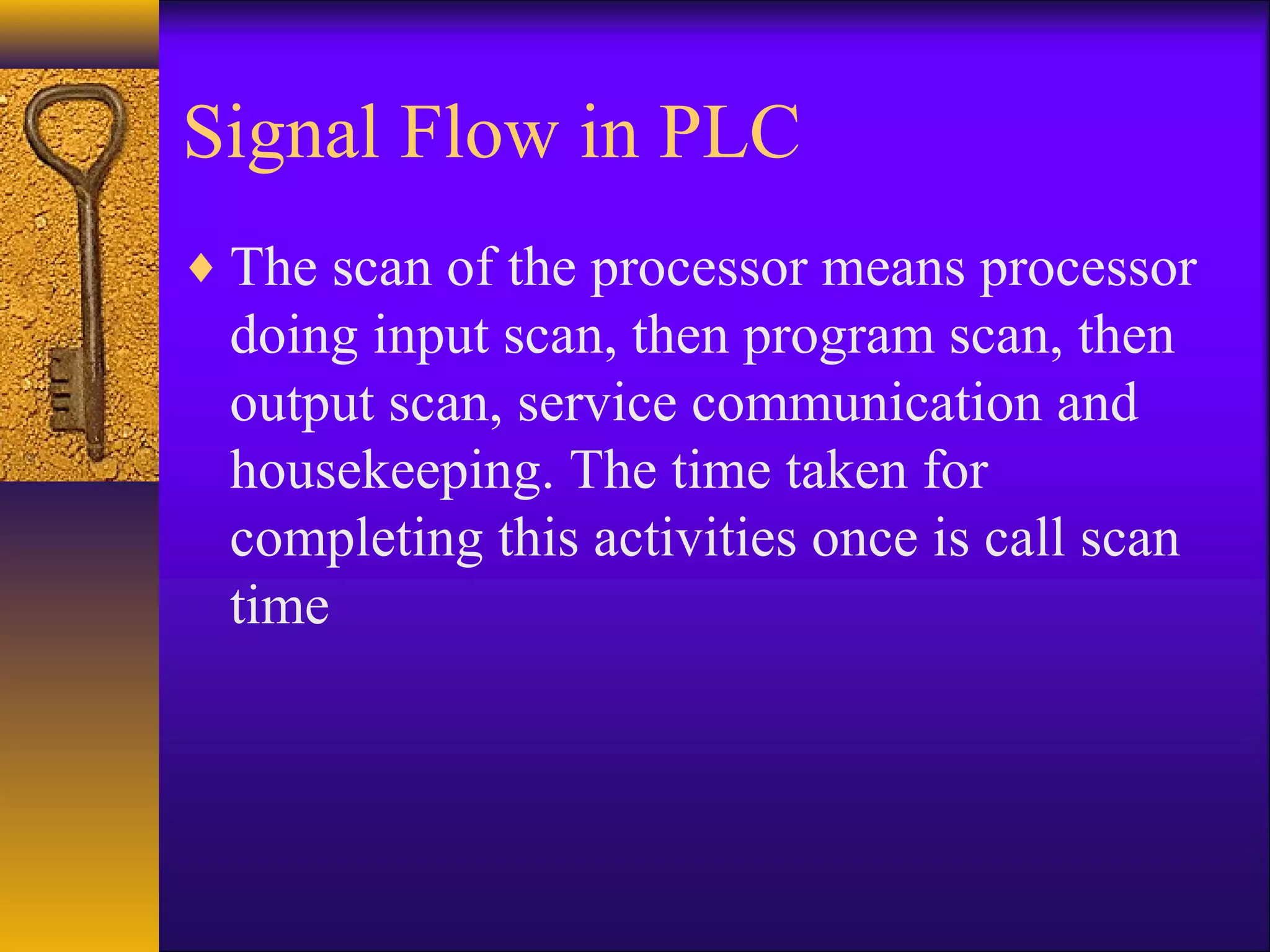 Signal Flow in PLC
♦ The scan of the processor means processor
doing input scan, then program scan, then
output scan, service communication and
housekeeping. The time taken for
completing this activities once is call scan
time
 