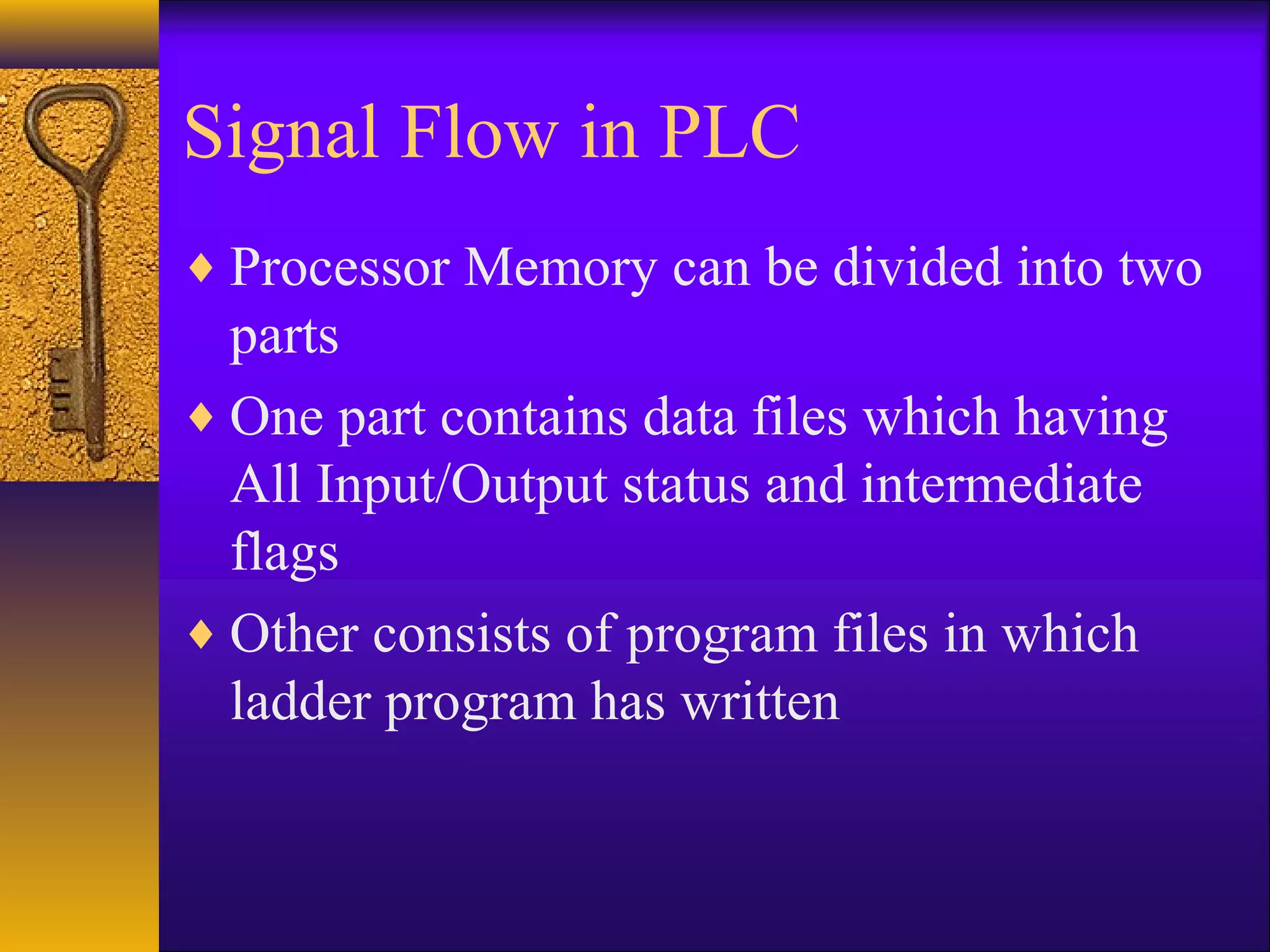 Signal Flow in PLC
♦ Processor Memory can be divided into two
parts
♦ One part contains data files which having
All Input/Output status and intermediate
flags
♦ Other consists of program files in which
ladder program has written
 