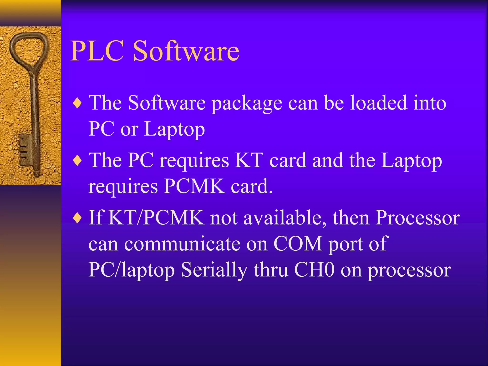 PLC Software
♦ The Software package can be loaded into
PC or Laptop
♦ The PC requires KT card and the Laptop
requires PCMK card.
♦ If KT/PCMK not available, then Processor
can communicate on COM port of
PC/laptop Serially thru CH0 on processor
 