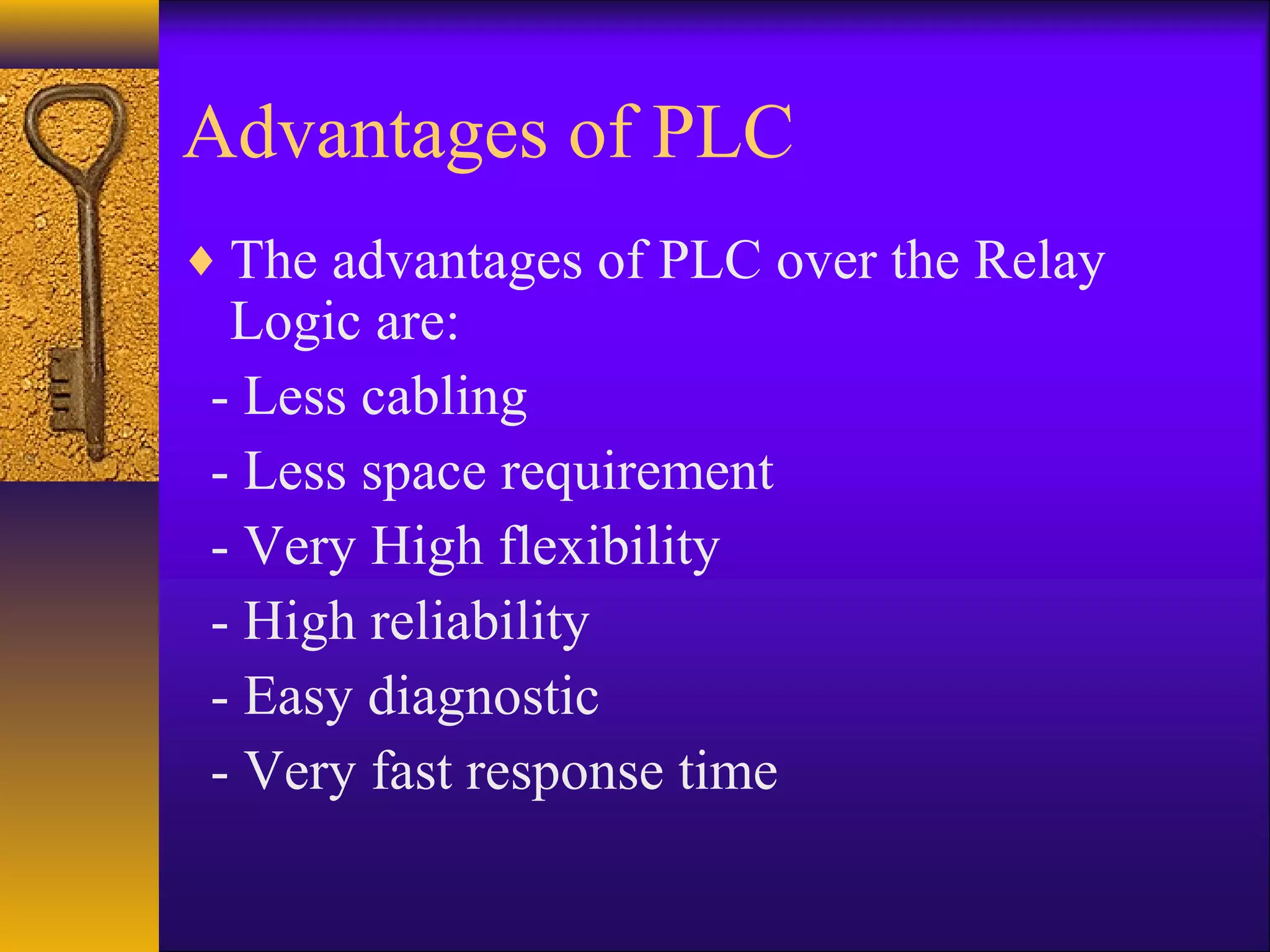 Advantages of PLC
♦ The advantages of PLC over the Relay
Logic are:
- Less cabling
- Less space requirement
- Very High flexibility
- High reliability
- Easy diagnostic
- Very fast response time
 