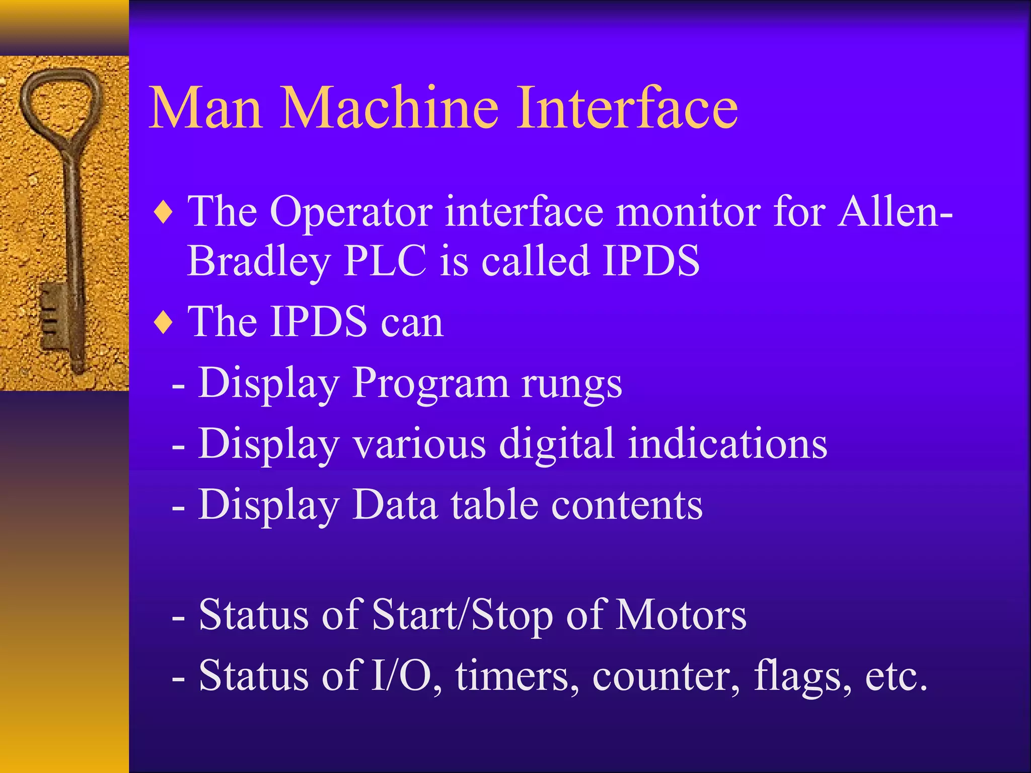 Man Machine Interface
♦ The Operator interface monitor for Allen-
Bradley PLC is called IPDS
♦ The IPDS can
- Display Program rungs
- Display various digital indications
- Display Data table contents
- Status of Start/Stop of Motors
- Status of I/O, timers, counter, flags, etc.
 