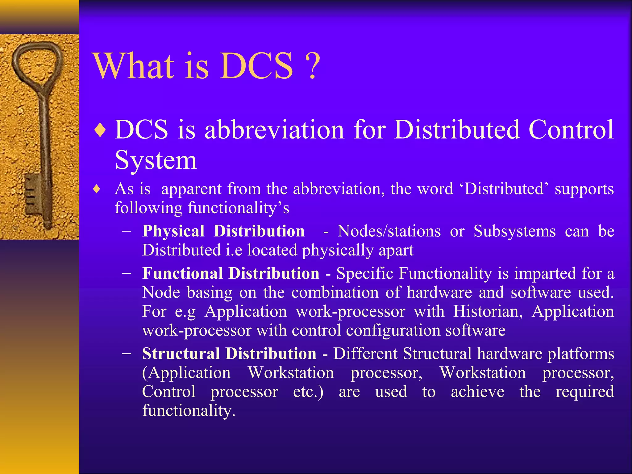 What is DCS ?
♦ DCS is abbreviation for Distributed Control
System
♦ As is apparent from the abbreviation, the word ‘Distributed’ supports
following functionality’s
– Physical Distribution - Nodes/stations or Subsystems can be
Distributed i.e located physically apart
– Functional Distribution - Specific Functionality is imparted for a
Node basing on the combination of hardware and software used.
For e.g Application work-processor with Historian, Application
work-processor with control configuration software
– Structural Distribution - Different Structural hardware platforms
(Application Workstation processor, Workstation processor,
Control processor etc.) are used to achieve the required
functionality.
 