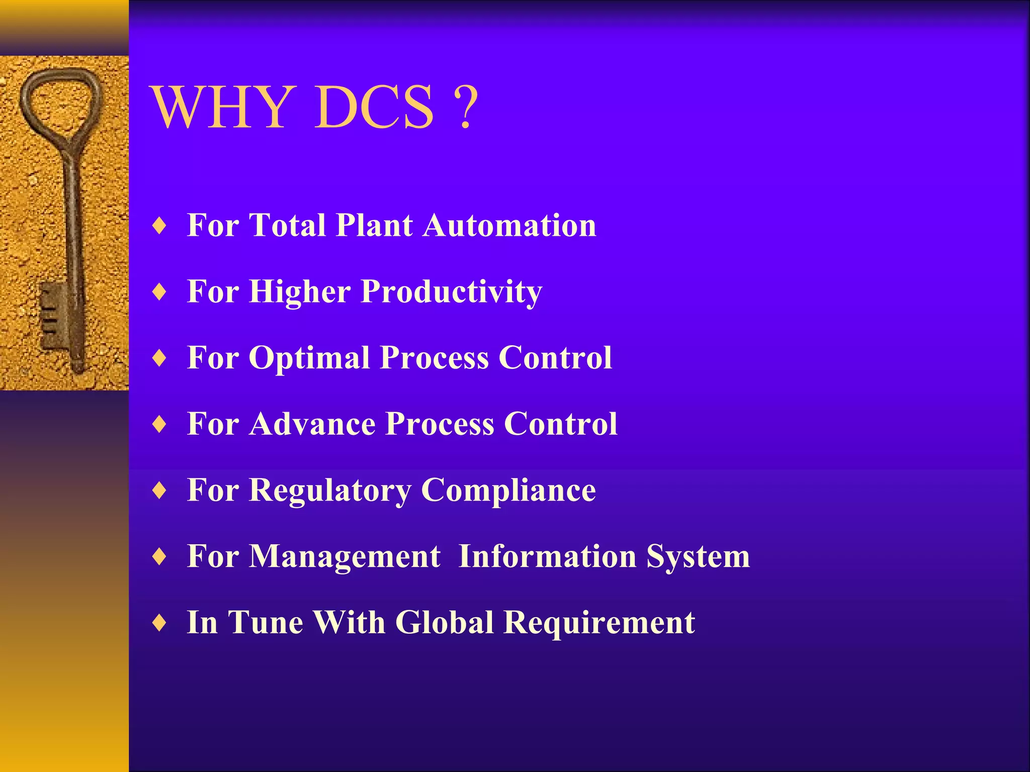 WHY DCS ?
♦ For Total Plant Automation
♦ For Higher Productivity
♦ For Optimal Process Control
♦ For Advance Process Control
♦ For Regulatory Compliance
♦ For Management Information System
♦ In Tune With Global Requirement
 