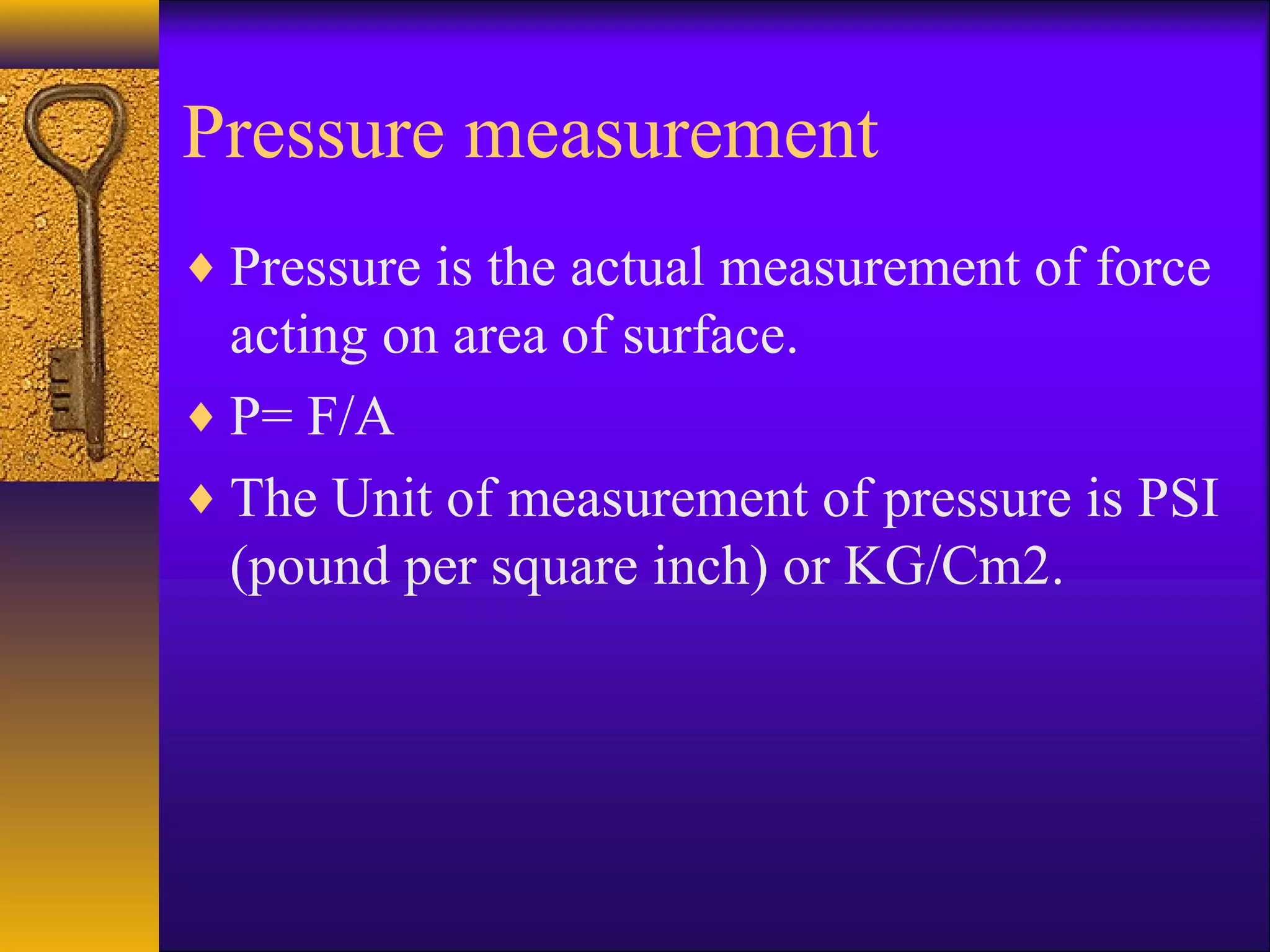 Pressure measurement
♦ Pressure is the actual measurement of force
acting on area of surface.
♦ P= F/A
♦ The Unit of measurement of pressure is PSI
(pound per square inch) or KG/Cm2.
 