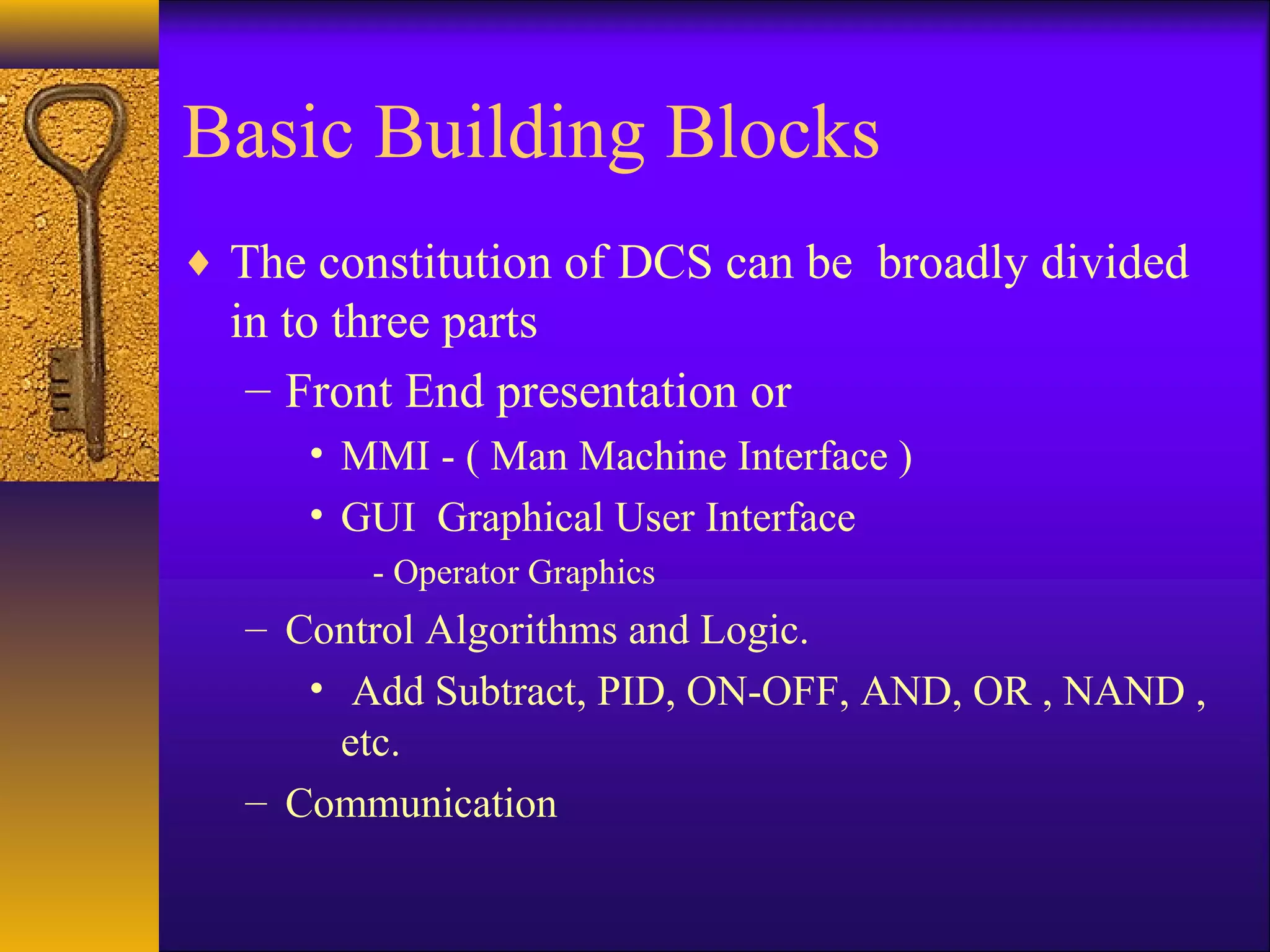 Basic Building Blocks
♦ The constitution of DCS can be broadly divided
in to three parts
– Front End presentation or
• MMI - ( Man Machine Interface )
• GUI Graphical User Interface
- Operator Graphics
– Control Algorithms and Logic.
• Add Subtract, PID, ON-OFF, AND, OR , NAND ,
etc.
– Communication
 